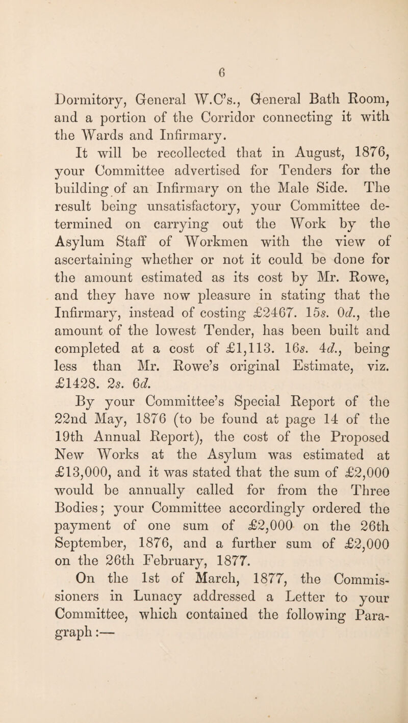 Dormitory, General W.C’s., General Bath Room, and a portion of the Corridor connecting it with the Wards and Infirmary. It will be recollected that in August, 1876, your Committee advertised for Tenders for the building of an Infirmary on the Male Side. The result being unsatisfactory, your Committee de¬ termined on carrying out the Work by the Asylum Staff of Workmen with the view of ascertaining whether or not it could be done for the amount estimated as its cost by Mr. Rowe, and they have now pleasure in stating that the Infirmary, instead of costing £2467. 15s. 0d., the amount of the lowest Tender, has been built and completed at a cost of £1,113. 16s. id., being less than Mr. Rowe’s original Estimate, viz. £1428. 2s. 6d. By your Committee’s Special Report of the 22nd May, 1876 (to be found at page 14 of the 19th Annual Report), the cost of the Proposed New Works at the Asylum was estimated at £13,000, and it was stated that the sum of £2,000 would be annually called for from the Three Bodies; your Committee accordingly ordered the payment of one sum of £2,000 on the 26th September, 1876, and a further sum of £2,000 on the 26th February, 1877. On the 1st of March, 1877, the Commis¬ sioners in Lunacy addressed a Letter to your Committee, which contained the following Para-