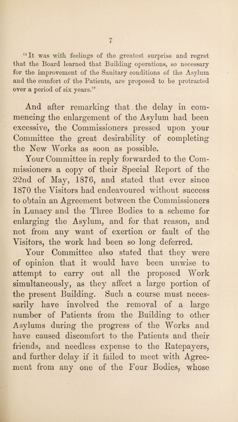 “It was with feelings of the greatest surprise and regret that the Board learned that Building operations, so necessary for the improvement of the Sanitary conditions of the Asylum and the comfort of the Patients, are proposed to be protracted over a period of six years.” And after remarking that the delay in com¬ mencing the enlargement of the Asylum had been excessive, the Commissioners pressed upon your Committee the great desirability of completing the New Works as soon as possible. Your Committee in reply forwarded to the Com¬ missioners a copy of their Special Report of the 22nd of May, 1876, and stated that ever since 1870 the Visitors had endeavoured without success to obtain an Agreement between the Commissioners in Lunacy and the Three Bodies to a scheme for enlarging the Asylum, and for that reason, and not from any want of exertion or fault of the Visitors, the work had been so long deferred. Your Committee also stated that they were of opinion that it would have been unwise to attempt to carry out all the proposed Work simultaneously, as they affect a large portion of the present Building. Such a course must neces¬ sarily have involved the removal of a large number of Patients from the Building to other Asylums during the progress of the Works and have caused discomfort to the Patients and their friends, and needless expense to the Ratepayers, and further delay if it failed to meet with Agree¬ ment from any one of the Four Bodies, whose