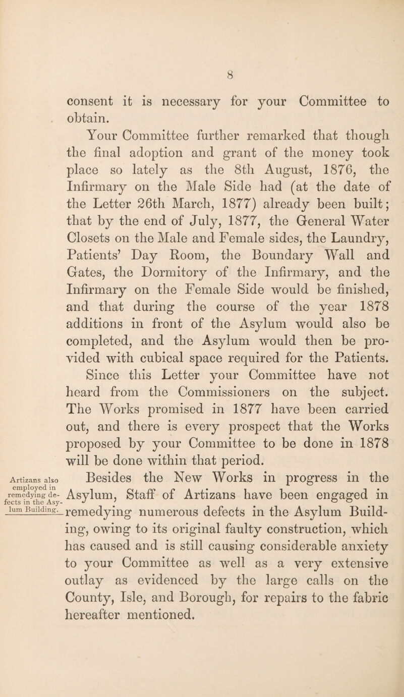 consent it is necessary for your Committee to , obtain. Your Committee further remarked that though the final adoption and grant of the money took place so lately as the 8th August, 1876, the Infirmary on the Male Side had (at the date of the Letter 26th March, 1877) already been built; that by the end of July, 1877, the General Water Closets on the Male and Female sides, the Laundry, Patients’ Day Room, the Boundary Wall and Gates, the Dormitory of the Infirmary, and the Infirmary on the Female Side would be finished, and that during the course of the year 1878 additions in front of the Asylum would also be completed, and the As}dum would then be pro¬ vided with cubical space required for the Patients. Since this Letter your Committee have not heard from the Commissioners on the subject. The Works promised in 1877 have been carried out, and there is every prospect that the Works proposed by your Committee to be done in 1878 will be done within that period. Artizans also Besides the New Works in progress in the reemedyfngde- Asylum, Staff of Artizans have been engaged in fects in the Asy- J > o o ...lum Buiifi.ng^-remedying numerous defects in the Asylum Build¬ ing, owing to its original faulty construction, which has caused and is still causing considerable anxiety to your Committee as well as a very extensive outlay as evidenced by the large calls on the County, Isle, and Borough, for repairs to the fabric hereafter mentioned.