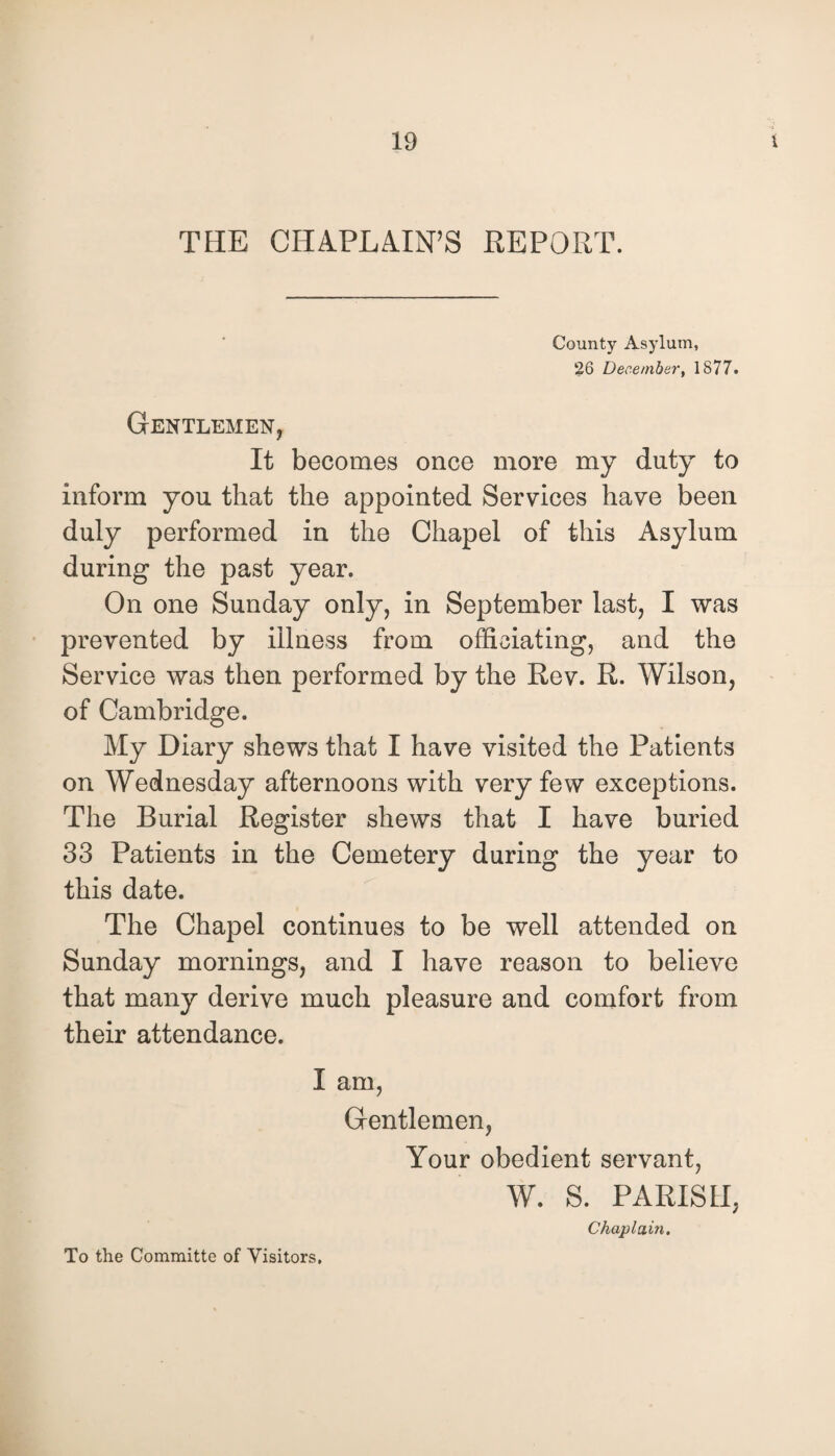 THE CHAPLAIN’S REPORT. County Asylum, 26 December, 1877. Gentlemen, It becomes once more my duty to inform you that the appointed Services have been duly performed in the Chapel of this Asylum during the past year. On one Sunday only, in September last, I was prevented by illness from officiating, and the Service was then performed by the Rev. R. Wilson, of Cambridge. My Diary shews that I have visited the Patients on Wednesday afternoons with very few exceptions. The Burial Register shews that I have buried 33 Patients in the Cemetery during the year to this date. The Chapel continues to be well attended on Sunday mornings, and I have reason to believe that many derive much pleasure and comfort from their attendance. I am, Gentlemen, Your obedient servant, W. S. PARISH, Chaplain. To the Committe of Visitors.