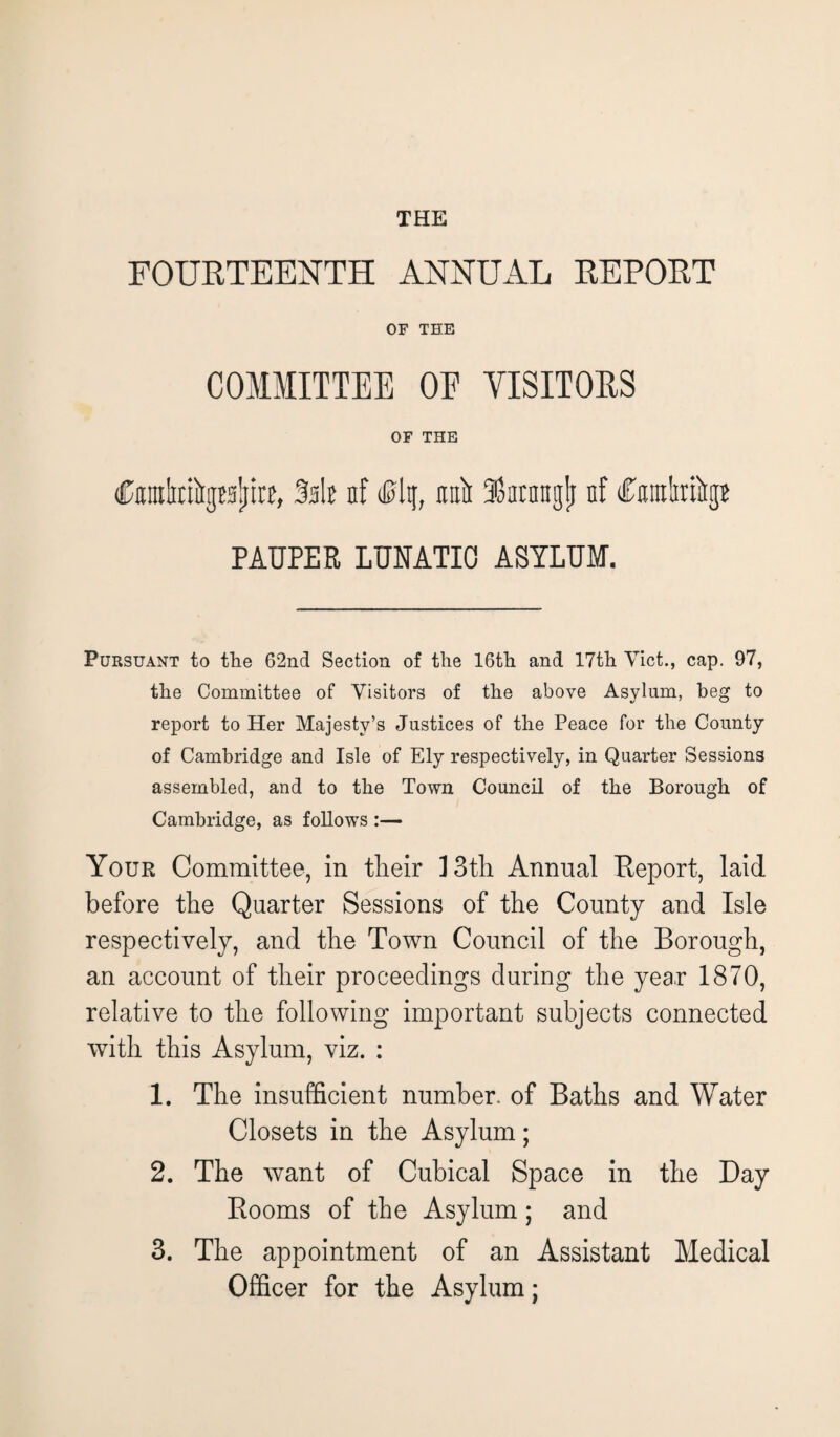 FOURTEENTH ANNUAL REPORT OF THE COMMITTEE OE VISITORS OF THE itamtefogt'ijiire, 3it nf nail Uarnngli nf CmliriirgB PAUPER LUNATIC ASYLUM. Pursuant to the 62nd Section of the 16th and 17th Viet., cap. 97, the Committee of Visitors of the above Asylum, beg to report to Her Majesty’s Justices of the Peace for the County of Cambridge and Isle of Ely respectively, in Quarter Sessions assembled, and to the Town Council of the Borough of Cambridge, as follows :— Your Committee, in tlieir 1 3th Annual Report, laid before the Quarter Sessions of the County and Isle respectively, and the Town Council of the Borough, an account of their proceedings during the year 1870, relative to the following important subjects connected with this Asylum, viz. : 1. The insufficient number, of Baths and Water Closets in the Asylum; 2. The want of Cubical Space in the Day Rooms of the Asylum; and 3. The appointment of an Assistant Medical Officer for the Asylum;