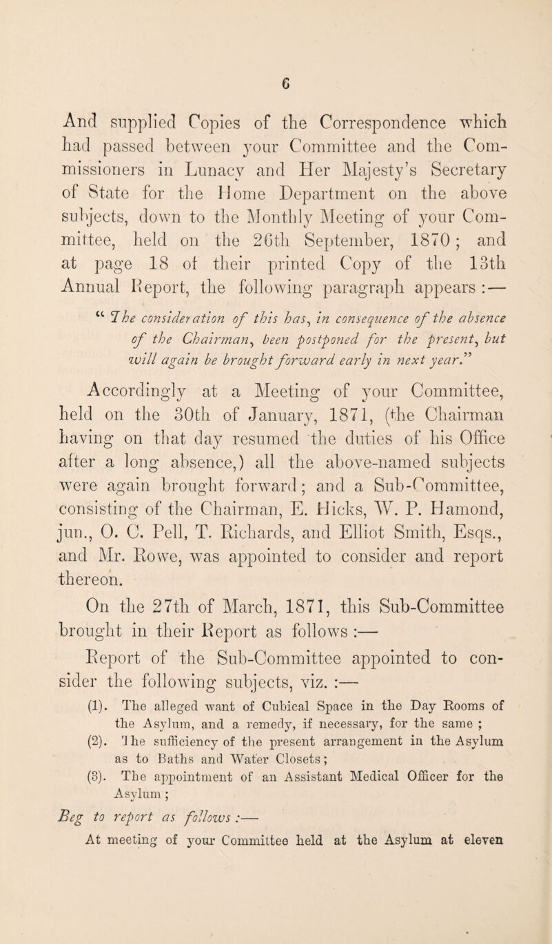 c And supplied Copies of the Correspondence which had passed between your Committee and the Com¬ missioners in Lunacy and Her Majesty’s Secretary of State for the Home Department on the above subjects, down to the Monthly Meeting of your Com¬ mittee, held on the 26th September, 1870 ; and at page 18 ot their printed Copy of the 13th Annual Report, the following paragraph appears : — u Bhe consideration of this has, in consequence of the absence of the Chairman, been postponed for the present, but will again be brought forward early in next yearB Accordingly at a Meeting of your Committee, held on the 30th of January, 1871, (the Chairman having on that day resumed the duties of his Office after a long absence,) all the above-named subjects were again brought forward; and a Sub-Committee, consisting of the Chairman, E. Hicks, W. P. Hamond, jum, 0. C. Pell, T. Richards, and Elliot Smith, Esqs., and Mr. Rowe, was appointed to consider and report thereon. On the 27th of March, 1871, this Sub-Committee brought in their Report as follows :— Report of the Sub-Committee appointed to con¬ sider the following subjects, viz. :— (1) . The alleged want of Cubical Space in the Day Rooms of the Asylum, and a remedy, if necessary, for the same ; (2) . rJ he sufficiency of the present arrangement in the Asylum as to Baths and Water Closets; (8). The appointment of an Assistant Medical Officer for the Asylum ; Beg to report as follows :— At meeting of your Committee held at the Asylum at eleven