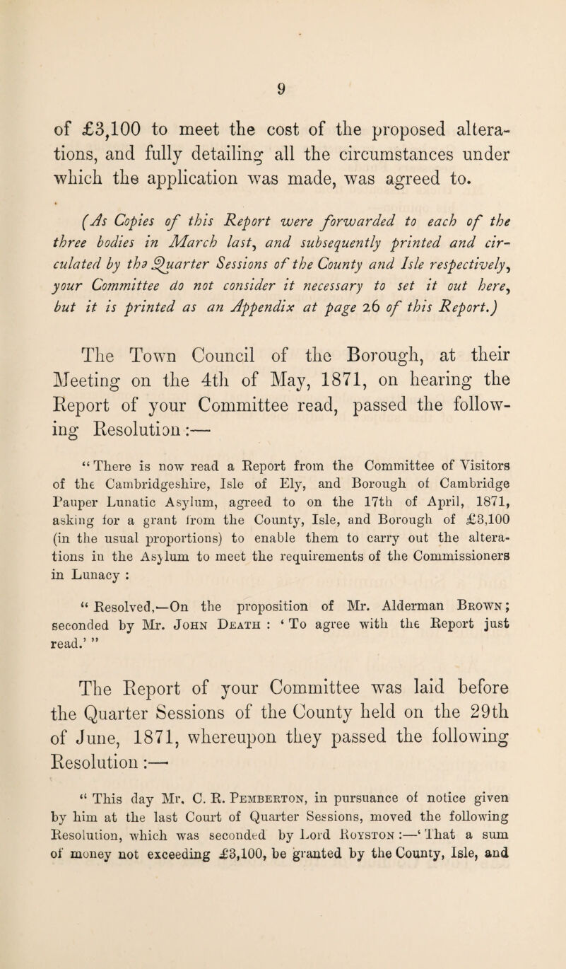 of £3,100 to meet the cost of the proposed altera¬ tions, and fully detailing all the circumstances under which the application was made, was agreed to. (As Copies of this Report were forwarded to each of the three bodies in March last, and subsequently printed and cir¬ culated by tho Quarter Sessions of the County and Isle respectively, your Committee do not consider it necessary to set it out here, but it is printed as an Appendix at page 26 of this Report.) The Town Council of the Borough, at their Meeting on the 4th of May, 1871, on hearing the Report of your Committee read, passed the follow¬ ing Resolution:—- “ There is now read a Report from the Committee of Visitors of the Cambridgeshire, Isle of Ely, and Borough of Cambridge Pauper Lunatic Asylum, agreed to on the 17th of April, 1871, asking for a grant from the County, Isle, and Borough of £3,100 (in the usual proportions) to enable them to carry out the altera¬ tions in the Asylum to meet the requirements of the Commissioners in Lunacy : “ Resolved,—On the proposition of Mr. Alderman Brown; seconded by Mr. John Death : ‘ To agree with the Report just read.’ ” The Report of your Committee was laid before the Quarter Sessions of the County held on the 29th of June, 1871, whereupon they passed the following Resolution “ This day Mr. C. R. Pemberton, in pursuance of notice given by him at the last Court of Quarter Sessions, moved the following Resolution, which was seconded by Lord Royston :—‘ That a sum of money not exceeding £3,100, be granted by the County, Isle, and