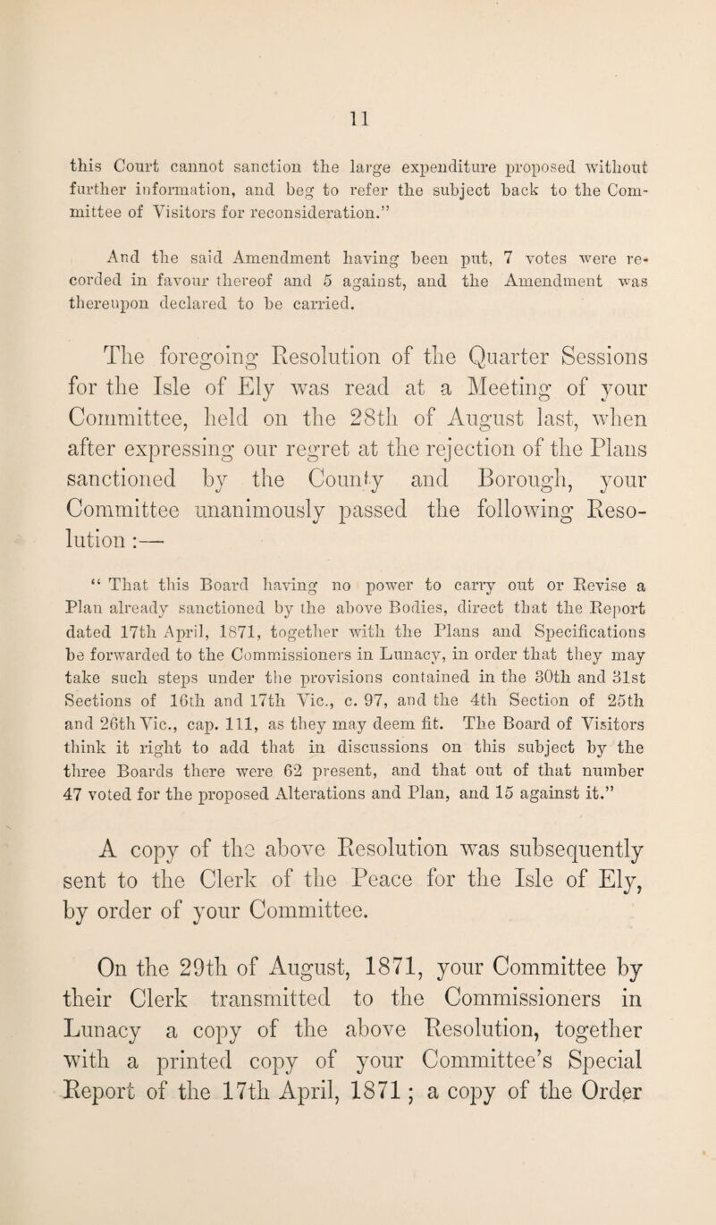 this Court cannot sanction the large expenditure proposed without further information, and beg to refer the subject back to the Com¬ mittee of Visitors for reconsideration.” And the said Amendment having been put, 7 votes were re¬ corded in favour thereof and 5 against, and the Amendment was thereupon declared to be carried. The foregoing Resolution of the Quarter Sessions for the Isle of Ely was read at a Meeting of your Committee, held on the 28th of August last, when after expressing our regret at the rejection of the Plans sanctioned by the County and Borough, your Committee unanimously passed the following Reso¬ lution :— “ That this Board having no power to carry out or Revise a Plan already sanctioned by the above Bodies, direct that the Report dated 17tli April, 1871, together with the Plans and Specifications be forwarded to the Commissioners in Lunacy, in order that they may take such steps under the provisions contained in the 30th and 31st Sections of IGth and 17th Vic., c. 97, and the 4th Section of 25th and 26th Vic., cap. Ill, as they may deem fit. The Board of Visitors think it right to add that in discussions on this subject by the three Boards there were 62 present, and that out of that number 47 voted for the proposed Alterations and Plan, and 15 against it.” A copy of the above Resolution was subsequently sent to the Clerk of the Peace for the Isle of Ely, by order of your Committee. On the 29th of August, 1871, your Committee by their Clerk transmitted to the Commissioners in Lunacy a copy of the above Resolution, together with a printed copy of your Committee’s Special Report of the 17th April, 1871; a copy of the Order