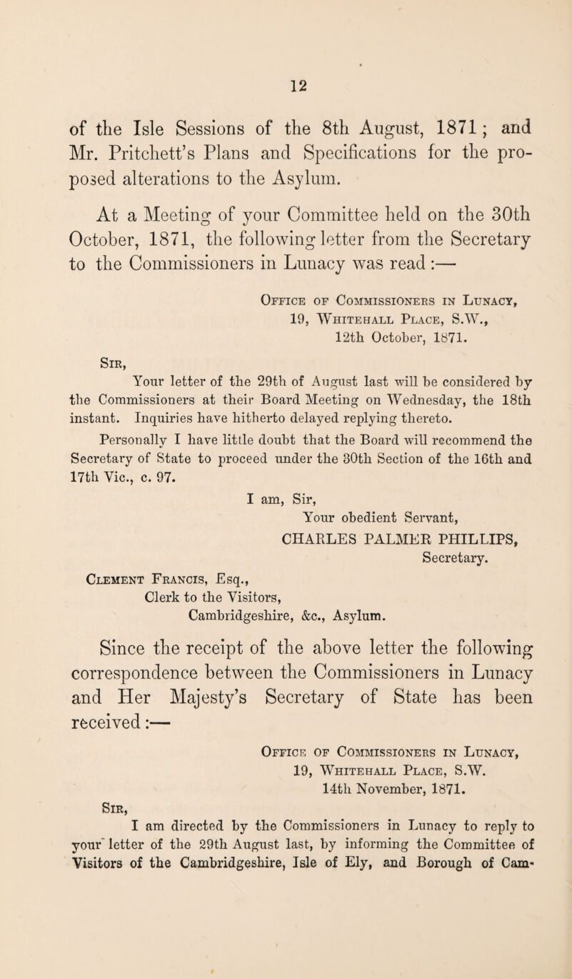 of the Isle Sessions of the 8th August, 1871; and Mr. Pritchett’s Plans and Specifications for the pro¬ posed alterations to the Asylum. At a Meeting of your Committee held on the 30th October, 1871, the following letter from the Secretary to the Commissioners in Lunacy was read :— Office of Commissioners in Lunacy, 19, Whitehall Place, S.W., 12th October, 1871. Sir, Your letter of the 29th of August last will be considered by the Commissioners at their Board Meeting on Wednesday, the 18th instant. Inquiries have hitherto delayed replying thereto. Personally I have little doubt that the Board will recommend the Secretary of State to proceed under the 30tli Section of the 16th and 17th Vic., c. 97. I am, Sir, Your obedient Servant, CHARLES PALMER PHILLIPS, Secretary. Clement Francis, Esq., Clerk to the Visitors, Cambridgeshire, &c., Asylum. Since the receipt of the above letter the following correspondence between the Commissioners in Lunacy and Her Majesty’s Secretary of State has been received:— Office of Commissioners in Lunacy, 19, Whitehall Place, S.W. 14th November, 1871. Sir, I am directed by the Commissioners in Lunacy to reply to youE letter of the 29th August last, by informing the Committee of Visitors of the Cambridgeshire, Isle of Ely, and Borough of Cam-