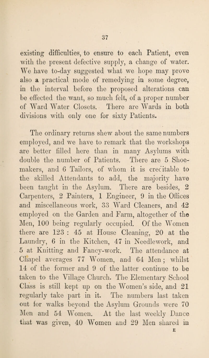 existing difficulties, to ensure to each Patient, even with the present defective supply, a change of water. We have to-day suggested what we hope may prove also a practical mode of remedying in some degree, in the interval before the proposed alterations can be effected the want, so much felt, of a proper number of Ward Water Closets. There are WTards in both divisions with only one for sixty Patients. The ordinary returns shew about the same numbers employed, and we have to remark that the workshops are better filled here than in many Asylums with double the number of Patients. There are 5 Shoe¬ makers, and 6 Tailors, of whom it is creditable to the skilled Attendants to add, the majority have been taught in the Asylum. There are besides, 2 Carpenters, 2 Painters, 1 Engineer, 9 in the Offices and miscellaneous work, 33 Ward Cleaners, and 42 employed on the Garden and Farm, altogether of the Men, 100 being regularly occupied. Of the Women there are 123 : 45 at House Cleaning, 20 at the Laundry, 6 in the Kitchen, 47 in Needlework, and 5 at Knitting and Fancy-work. The attendance at Chapel averages 77 Women, and 64 Men; whilst 14 of the former and 9 of the latter continue to be taken to the Village Church. The Elementary School Class is still kept up on the Women’s side, and 21 regularly take part in it. The numbers last taken out for walks beyond the Asylum Grounds were 70 Men and 54 Women. At the last weekly Dance that was given, 40 Women and 29 Men shared in E