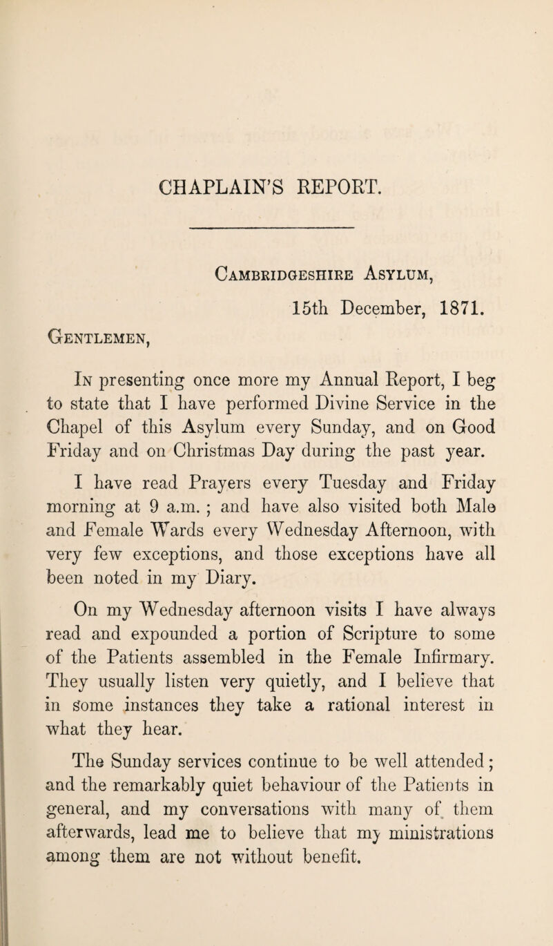 CHAPLAIN’S REPORT. Gentlemen, Cambridgeshire Asylum, 15th December, 1871. In presenting once more my Annual Report, I beg to state that I have performed Divine Service in the Chapel of this x\sylum every Sunday, and on Good Friday and on Christmas Day during the past year. I have read Prayers every Tuesday and Friday morning at 9 a.m. ; and have also visited both Male and Female Wards every Wednesday Afternoon, with very few exceptions, and those exceptions have all been noted in my Diary. On my Wednesday afternoon visits I have always read and expounded a portion of Scripture to some of the Patients assembled in the Female Infirmary. They usually listen very quietly, and I believe that in Some instances they take a rational interest in what they hear. The Sunday services continue to be well attended; and the remarkably quiet behaviour of the Patients in general, and my conversations with many of them afterwards, lead me to believe that m^ ministrations among them are not without benefit.