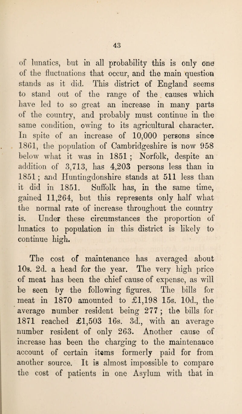 of lunatics, but in all probability this is only one of the fluctuations that occur, and the main question stands as it did. This district of England seems to stand out of the range of the causes which have led to so great an increase in many parts of the country, and probably must continue in the same condition, owing to its agricultural character. In spite of an increase of 10,000 persons since 18G1, the population of Cambridgeshire is now 958 below what it was in 1851 ; Norfolk, despite an addition of 3,713, has 4,203 persons less than in 1851; and Huntingdonshire stands at 511 less than it did in 1851. Suffolk has, in the same time, gained 11,264, but this represents only half what the normal rate of increase throughout the country is. Under these circumstances the proportion of lunatics to population in this district is likely to continue high. The cost of maintenance has averaged about 10s. 2d. a head for the year. The very high price of meat has been the chief cause of expense, as will be seen by the following figures. The bills for meat in 1870 amounted to £1,198 15s. 10d., the average number resident being 277 ; the bills for 1871 reached £1,503 16s. 3d., with an average number resident of only 263. Another cause of increase has been the charging to the maintenance account of certain items formerly paid for from another source. It is almost impossible to compare the cost of patients in one Asylum with that in