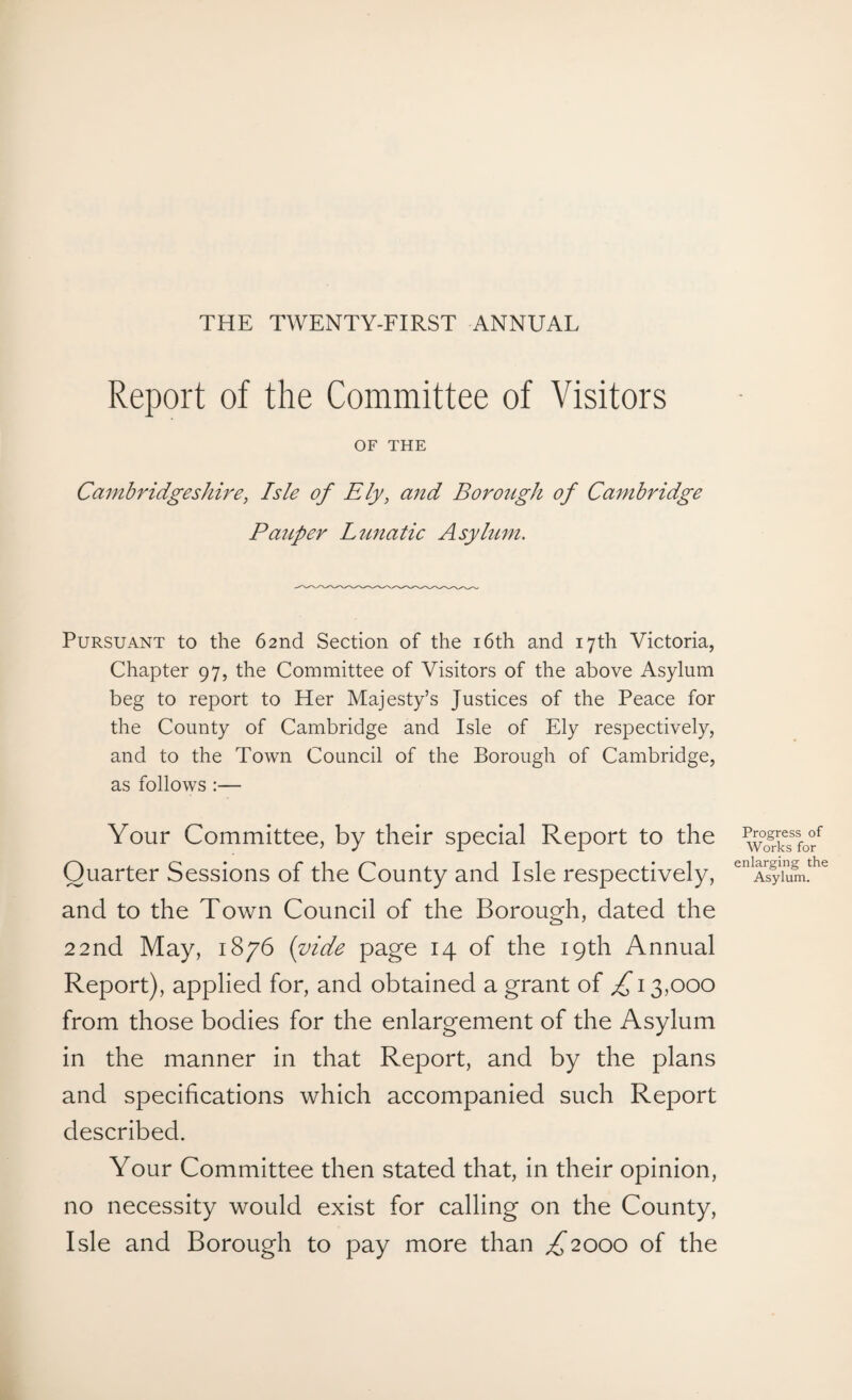 THE TWENTY-FIRST ANNUAL Report of the Committee of Visitors OF THE Cambridgeshire, Isle of Ely, and Borough of Cambridge Pauper Lunatic Asylum. Pursuant to the 62nd Section of the 16th and 17th Victoria, Chapter 97, the Committee of Visitors of the above Asylum beg to report to Her Majesty’s Justices of the Peace for the County of Cambridge and Isle of Ely respectively, and to the Town Council of the Borough of Cambridge, as follows :— Your Committee, by their special Report to the Quarter Sessions of the County and Isle respectively, and to the Town Council of the Borough, dated the 22nd May, 1876 (vide page 14 of the 19th Annual Report), applied for, and obtained a grant of £ 13,000 from those bodies for the enlargement of the Asylum in the manner in that Report, and by the plans and specifications which accompanied such Report described. Your Committee then stated that, in their opinion, no necessity would exist for calling on the County, Isle and Borough to pay more than ^2000 of the Progress of Works for enlarging the Asylum.