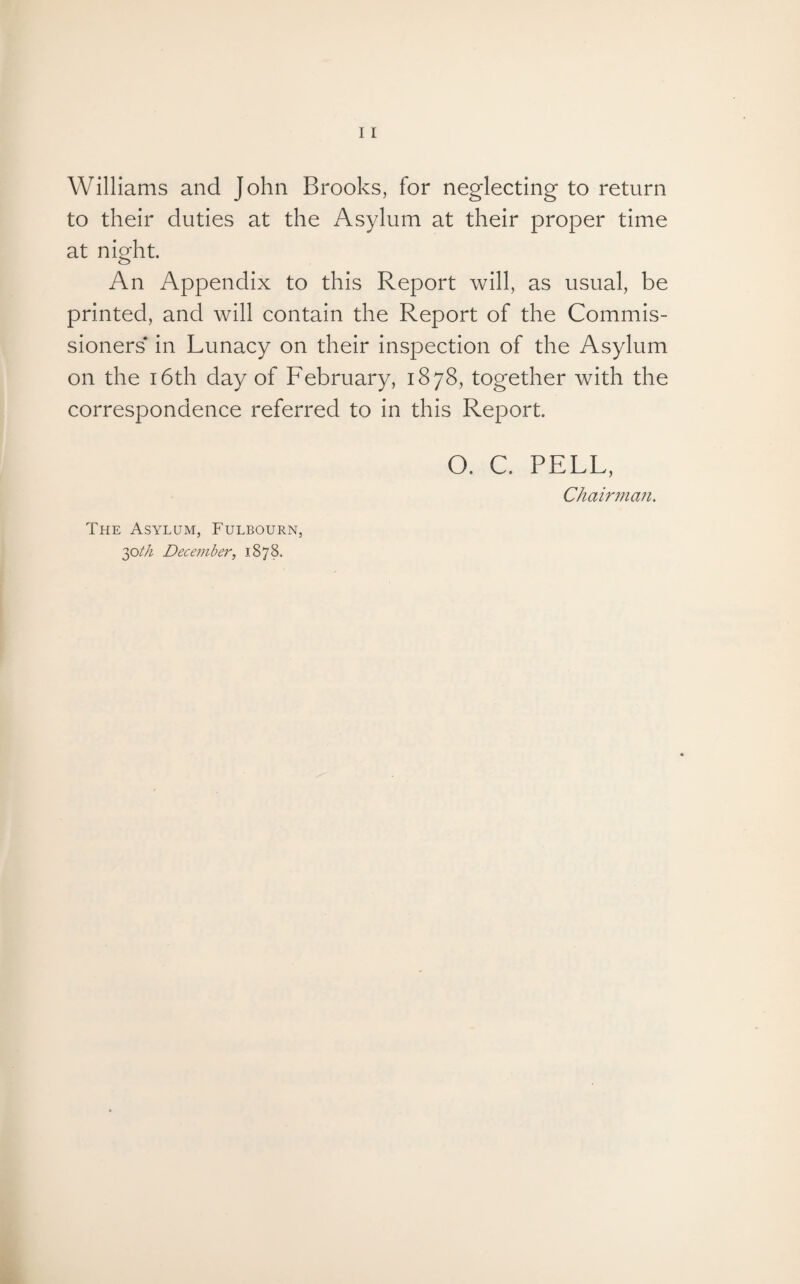 Williams and John Brooks, for neglecting to return to their duties at the Asylum at their proper time at night. An Appendix to this Report will, as usual, be printed, and will contain the Report of the Commis¬ sioners in Lunacy on their inspection of the Asylum on the 16th day of February, 1878, together with the correspondence referred to in this Report. O. C. PELL, Chairman. The Asylum, Fulbourn, 30th December, 1878.