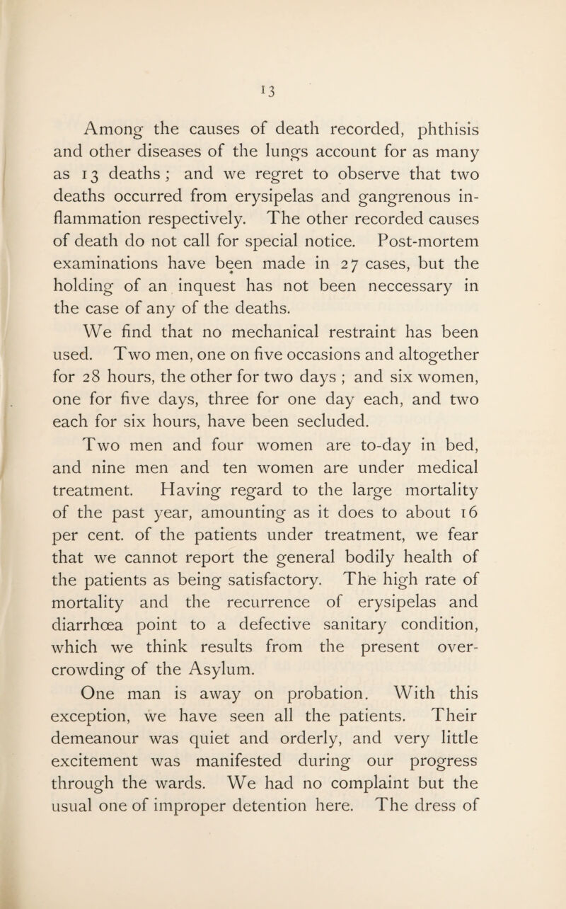 Among the causes of death recorded, phthisis and other diseases of the lungs account for as many as 13 deaths; and we regret to observe that two deaths occurred from erysipelas and gangrenous in¬ flammation respectively. The other recorded causes of death do not call for special notice. Post-mortem examinations have been made in 27 cases, but the holding of an inquest has not been neccessary in the case of any of the deaths. We find that no mechanical restraint has been used. Two men, one on five occasions and altogether for 28 hours, the other for two days ; and six women, one for five days, three for one day each, and two each for six hours, have been secluded. Two men and four women are to-day in bed, and nine men and ten women are under medical treatment. Having regard to the large mortality of the past year, amounting as it does to about 16 per cent, of the patients under treatment, we fear that we cannot report the general bodily health of the patients as being satisfactory. The high rate of mortality and the recurrence of erysipelas and diarrhoea point to a defective sanitary condition, which we think results from the present over¬ crowding of the Asylum. One man is away on probation. With this exception, we have seen all the patients. Their demeanour was quiet and orderly, and very little excitement was manifested during our progress through the wards. We had no complaint but the usual one of improper detention here. The dress of