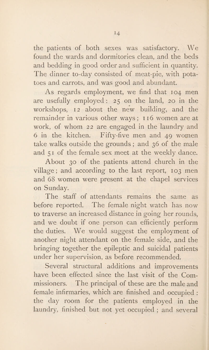 the patients of both sexes was satisfactory. We found the wards and dormitories clean, and the beds and bedding in good order and sufficient in quantity. The dinner to-day consisted of meat-pie, with pota¬ toes and carrots, and was good and abundant. As regards employment, we find that 104 men are usefully employed : 25 on the land, 20 in the workshops, 12 about the new building, and the remainder in various other ways ; 116 women are at work, of whom 22 are engaged in the laundry and 6 in the kitchen. Fifty-five men and 49 women take walks outside the grounds ; and 36 of the male and 5 1 of the female sex meet at the weekly dance. About 30 of the patients attend church in the village; and according to the last report, 103 men and 68 women were present at the chapel services on Sunday. The staff of attendants remains the same as before reported. The female night watch has now to traverse an increased distance in going her rounds, and we doubt if one person can efficiently perform the duties. We would suggest the employment of another night attendant on the female side, and the bringing together the epileptic and suicidal patients under her supervision, as before recommended. Several structural additions and improvements have been effected since the last visit of the Com¬ missioners. The principal of these are the male and female infirmaries, which are finished and occupied : the day room for the patients employed in the laundry, finished but not yet occupied ; and several