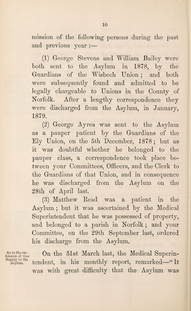 mission of the following persons during the past and previous year :— (1) George Stevens and William Bailey were both sent to the Asylum in 1878, by the Guardians of the Wisbech Union ; and both were subsequently found and admitted to be legally chargeable to Unions in the County of Norfolk. After a lengthy correspondence they were discharged from the Asylum, in January, 1879. (2) George Ayres was sent to the Asylum as a pauper patient by the Guardians of the Ely Union, on the 5th December, 1878; but as it was doubtful whether he belonged to the pauper class, a correspondence took place be¬ tween your Committees, Officers, and the Clerk to the Guardians of that Union, and in consequence he was discharged from the Asylum on the 28th of April last. (3) Matthew Read was a patient in the Asylum ; but it was ascertained by the Medical Superintendent that he was possessed of property, and belonged to a parish in Norfolk ; and your Committee, on the 29th September last, ordered his discharge from the Asylum. As to the ex¬ tension of Gas Supply to the Asylum. On the 31st March last, the Medical Superin¬ tendent, in his monthly report, remarked—“It was with great difficulty that the Asylum was