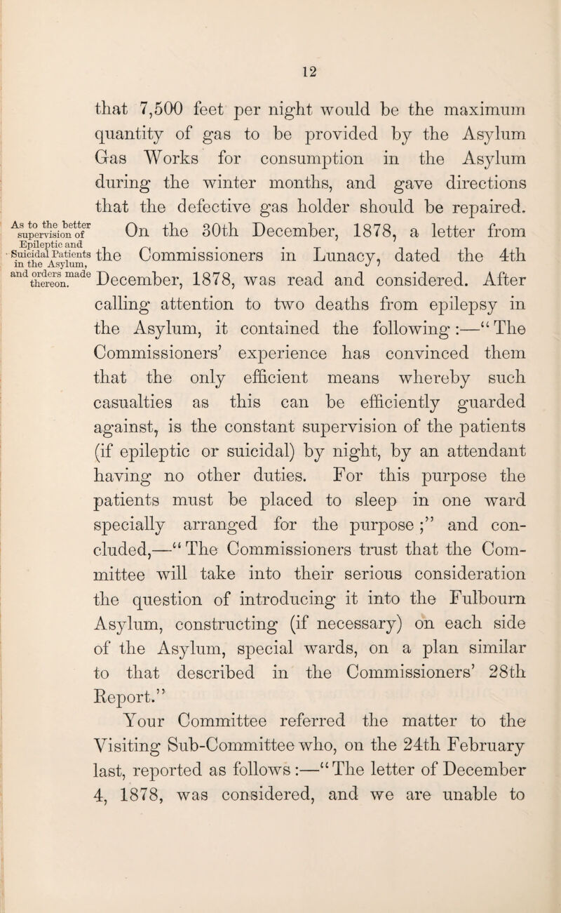 that 7,500 feet per night would be the maximum quantity of gas to be provided by the Asylum Gas Works for consumption in the Asylum during the winter months, and gave directions that the defective gas holder should be repaired. AsUpemsionetofr On the 30th December, 1878, a letter from suicidairatieHts the Commissioners in Lunacy, dated the 4th andt°hei?oSnmade December, 1878, was read and considered. After calling attention to two deaths from epilepsy in the Asylum, it contained the following:—“The Commissioners’ experience has convinced them that the only efficient means whereby such casualties as this can be efficiently guarded against, is the constant supervision of the patients (if epileptic or suicidal) by night, by an attendant having no other duties. For this purpose the patients must be placed to sleep in one ward specially arranged for the purposeand con¬ cluded,—“ The Commissioners trust that the Com¬ mittee will take into their serious consideration the question of introducing it into the Fulbourn Asylum, constructing (if necessary) on each side of the Asylum, special wards, on a plan similar to that described in the Commissioners’ 28th Report.” Your Committee referred the matter to the Visiting Sub-Committee who, on the 24th February last, reported as follows:—“The letter of December 4, 1878, was considered, and we are unable to