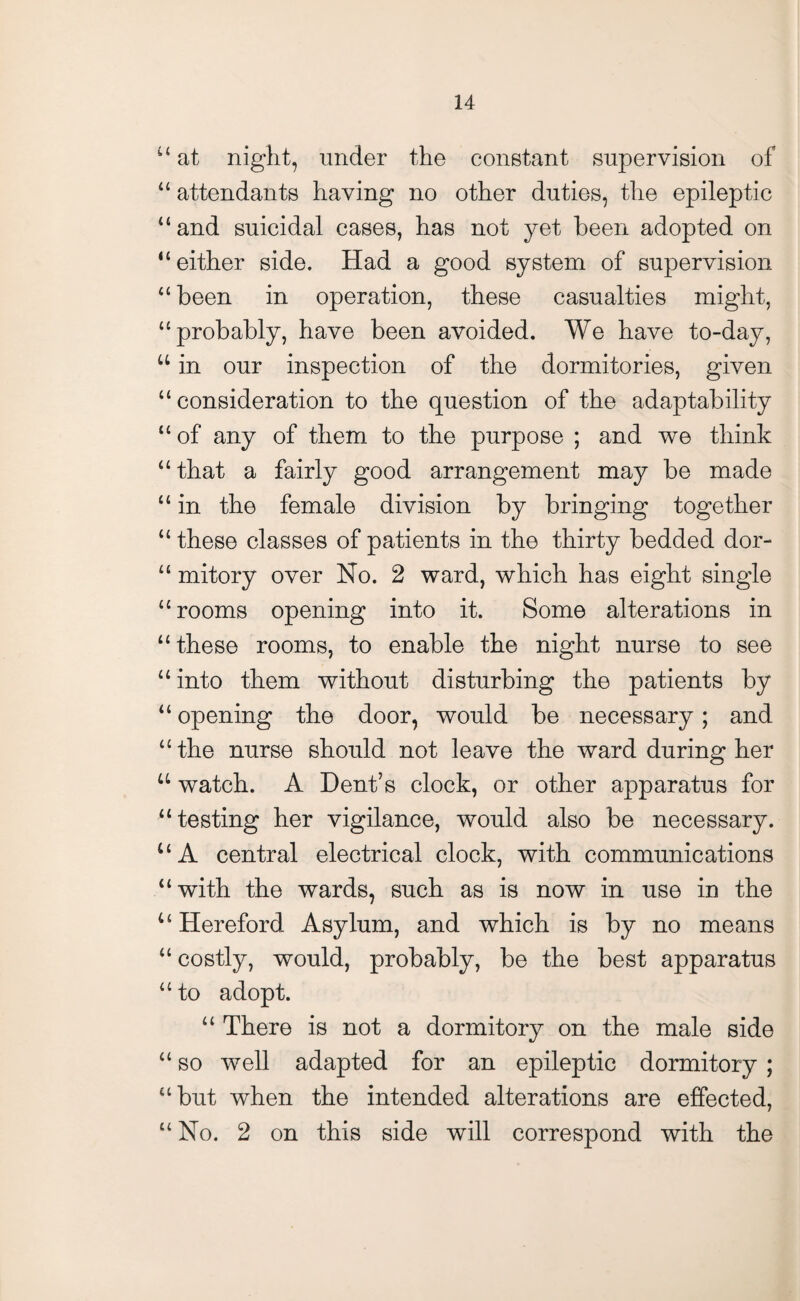 “ at night, under the constant supervision of “ attendants having no other duties, the epileptic “and suicidal cases, has not yet been adopted on “either side. Had a good system of supervision “been in operation, these casualties might, “probably, have been avoided. We have to-day, u in our inspection of the dormitories, given “consideration to the question of the adaptability “ of any of them to the purpose ; and we think “ that a fairly good arrangement may be made “ in the female division by bringing together “ these classes of patients in the thirty bedded dor- “ mitory over No. 2 ward, which has eight single “rooms opening into it. Some alterations in “ these rooms, to enable the night nurse to see “ into them without disturbing the patients by “ opening the door, would be necessary; and “the nurse should not leave the ward during her u watch. A Dent’s clock, or other apparatus for “testing her vigilance, would also be necessary. u A central electrical clock, with communications “with the wards, such as is now in use in the u Hereford Asylum, and which is by no means “ costly, would, probably, be the best apparatus “ to adopt. “ There is not a dormitory on the male side “ so well adapted for an epileptic dormitory ; “but when the intended alterations are effected, “ No. 2 on this side will correspond with the