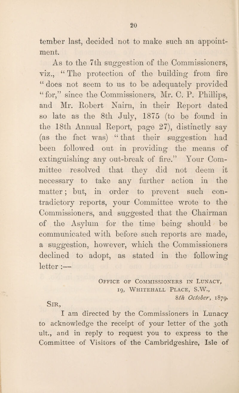 tember last, decided not to make such an appoint¬ ment. As to the 7tli suggestion of the Commissioners, viz., u The protection of the building from fire “ does not seem to us to be adequately provided “for,” since the Commissioners, Mr. C. P. Phillips, and Mr. Robert Nairn, in their Report dated so late as the 8th July, 1875 (to be found in the 18th Annual Report, page 27), distinctly say (as the fact was) “ that their suggestion had been followed out in providing the means of extinguishing any out-break of fire.” Your Com¬ mittee resolved that they did not deem it necessary to take any further action in the matter; but, in order to prevent such con¬ tradictory reports, your Committee wrote to the Commissioners, and suggested that the Chairman of the Asylum for the time being should be communicated with before such reports are made, a suggestion, however, which the Commissioners declined to adopt, as stated in the following letter :— Office of Commissioners in Lunacy, 19, Whitehall Place, S.W., 8tk October, 1879. Sir, I am directed by the Commissioners in Lunacy to acknowledge the receipt of your letter of the 30th ult., and in reply to request you to express to the Committee of Visitors of the Cambridgeshire, Isle of