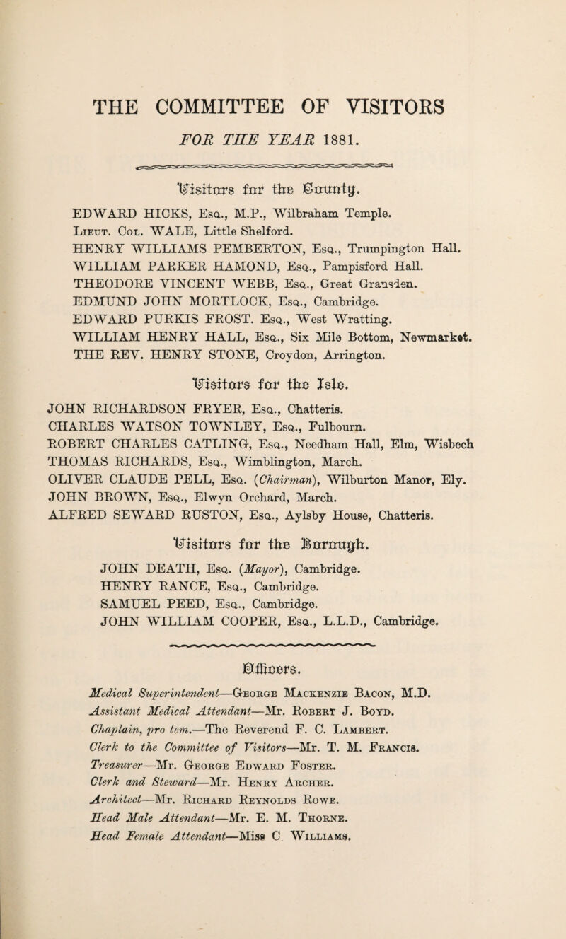 THE COMMITTEE OF VISITORS FOR THE YEAR 1881. Visitors for the ®ouotg. EDWARD HICKS, Esq., M.P., Wilbraham Temple. Lieut. Col. WALE, Little Shelford. HENRY WILLIAMS PEMBERTON, Esq., Trumpington Hall. WILLIAM PARKER HAMOND, Esq., Pampisford Hall. THEODORE VINCENT WEBB, Esq., Great Gransden. EDMUND JOHN MORTLOCK, Esq., Cambridge. EDWARD PURKIS FROST. Esq., West Wratting. WILLIAM HENRY HALL, Esq., Six Mile Bottom, Newmarket. THE REV. HENRY STONE, Croydon, Arrington. T^riaittxra for the Xele. JOHN RICHARDSON FRYER, Esq., Chatteris. CHARLES WATSON TOWNLEY, Esq., Fulbourn. ROBERT CHARLES CATLING, Esq., Needham Hall, Elm, Wisbech THOMAS RICHARDS, Esq., Wimblington, March. OLIVER CLAUDE PELL, Esq. (Chairman), Wilburton Manor, Ely. JOHN BROWN, Esq., Elwyn Orchard, March. ALFRED SEWARD RUSTON, Esq., Aylsby House, Chatteris. Visitors for the Borough. JOHN DEATH, Esq. {Mayor), Cambridge. HENRY RANCE, Esq., Cambridge. SAMUEL PEED, Esq., Cambridge. JOHN WILLIAM COOPER, Esq., L.L.D., Cambridge. ©ffteers. Medical Superintendent—George Mackenzie Bacon, M.D. Assistant Medical Attendant—Mr. Robert J. Boyd. Chaplain, pro tern.—The Reverend F. C. Lambert. Clerk to the Committee of Visitors—Mr. T. M. Francis. Tt 'easurer—Mr. George Edward Foster. Clerk and Steward—Mr. Henry Archer. Architect—Mr. Richard Reynolds Rowe. Mead Male Attendant—Mr. E. M. Thorne. Head Female Attendant—Miss C Williams.