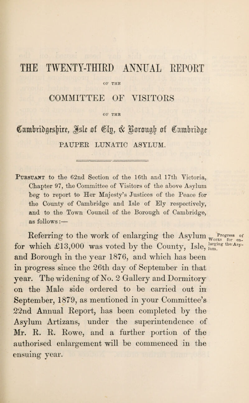 THE TWENTY-THIRD ANNEAL REPORT OF THE COMMITTEE OF VISITORS OF THE Camfoiftpspre, JssR af €Ig, $ llcnragjr uf Curalmbgc PAUPEB LUNATIC ASYLUM. Pursuant to the 62nd Section of the 16th and 17th Victoria, Chapter 97, the Committee of Visitors of the above Asylum beg to report to Her Majesty’s Justices of the Peace for the County of Cambridge and Isle of Ely respectively, and to the Town Council of the Borough of Cambridge, as follows:— Referring to the work of enlarging the Asylum Wor^srog™f eof for which £13,000 was voted by the County, Isle, }^ring thf A£y- and Borough in the year 1876, and which has been in progress since the 26th day of September in that year. The widening of No. 2 Gallery and Dormitory on the Male side ordered to be carried out in September, 1879, as mentioned in your Committee’s 22nd Annual Report, has been completed by the Asylum Artizans, under the superintendence of Mr. R. R. Rowe, and a further portion of the authorised enlargement will be commenced in the ensuing year.