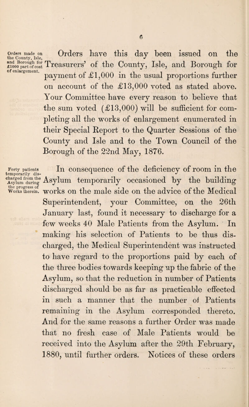 r> Orders made on Orders have this day been issued on the the County, Isle, J £ioo?pa?tofcost Treasurers’ of the County, Isle, and Borough for eniaifeunent. paymen{. 0f £i?000 in the usual proportions further on account of the £13,000 voted as stated above. Your Committee have every reason to believe that the sum voted (£13,000) will be sufficient for com¬ pleting all the works of enlargement enumerated in their Special Report to the Quarter Sessions of the County and Isle and to the Town Council of the Borough of the 22nd May, 1876. Forty patients In consequence of the deficiency of room in the temporarily dis- 1 J Asy?nmfrduringe Asylum temporarily occasioned by the building Works therein. works on the male side on the advice of the Medical Superintendent, your Committee, on the 26th January last, found it necessary to discharge for a few weeks 40 Male Patients from the Asylum. In making his selection of Patients to be thus dis¬ charged, the Medical Superintendent was instructed to have regard to the proportions paid by each of the three bodies towards keeping up the fabric of the Asylum, so that the reduction in number of Patients discharged should be as far as practicable effected in such a manner that the number of Patients remaining in the Asylum corresponded thereto. And for the same reasons a further Order was made that no fresh case of Male Patients would be received into the Asylum after the 29th February, 1880, until further orders. Notices of these orders