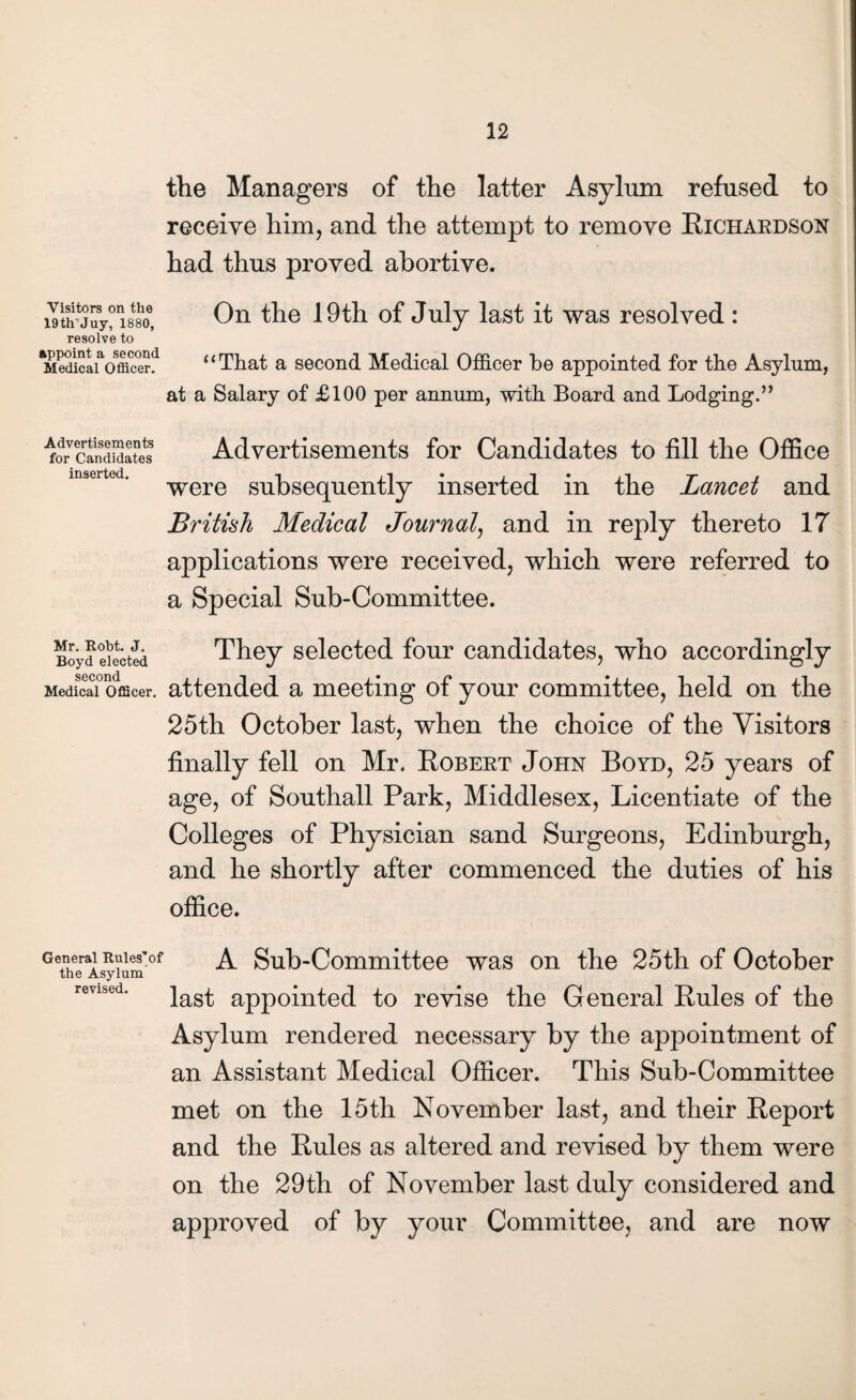 the Managers of the latter Asylum refused to receive him, and the attempt to remove Richardson had thus proved abortive. Visitors on the 19tirJuy, 1880, resolve to appoint a second Medical Officer. On the 19th of July last it was resolved : “That a second Medical Officer be appointed for the Asylum, at a Salary of £100 per annum, with Board and Lodging.” Advertisements for Candidates inserted. Advertisements for Candidates to fill the Office were subsequently inserted in the Lancet and British Medical Journal, and in reply thereto 17 applications were received, which were referred to a Special Sub-Committee. Mr. Robt. J. Boyd elected second Medical Officer. They selected four candidates, who accordingly attended a meeting of your committee, held on the 25th October last, when the choice of the Visitors finally fell on Mr. Robert John Boyd, 25 years of age, of Southall Park, Middlesex, Licentiate of the Colleges of Physician sand Surgeons, Edinburgh, and he shortly after commenced the duties of his office. General Rules'of the Asylum revised. A Sub-Committee was on the 25th of October last appointed to revise the General Rules of the Asylum rendered necessary by the appointment of an Assistant Medical Officer. This Sub-Committee met on the 15th November last, and their Report and the Rules as altered and revised by them were on the 29th of November last duly considered and approved of by your Committee, and are now