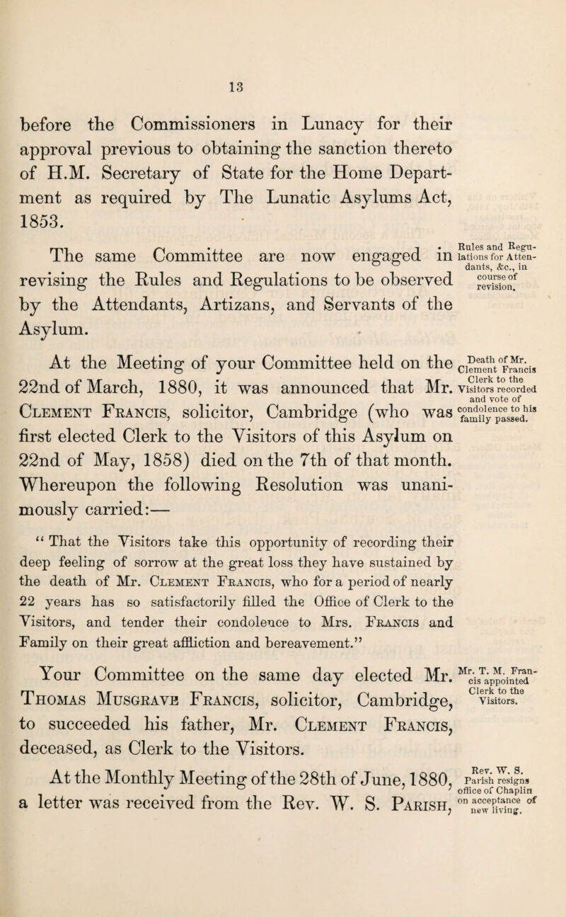 before the Commissioners in Lunacy for their approval previous to obtaining1 the sanction thereto of H.M. Secretary of State for the Home Depart¬ ment as required by The Lunatic Asylums Act, 1853. The same Committee are now engaged in revising the Rules and Regulations to be observed by the Attendants, Artizans, and Servants of the Asylum. At the Meeting of your Committee held on the 22nd of March, 1880, it was announced that Mr. Clement Francis, solicitor, Cambridge (who was first elected Clerk to the Visitors of this Asylum on 22nd of May, 1858) died on the 7th of that month. Whereupon the following Resolution was unani¬ mously carried:— “ That the Visitors take this opportunity of recording their deep feeling of sorrow at the great loss they have sustained by the death of Mr. Clement Francis, who for a period of nearly 22 years has so satisfactorily filled the Office of Clerk to the Visitors, and tender their condolence to Mrs. Francis and Family on their great affliction and bereavement.” Your Committee on the same day elected Mr. Thomas Musgrave Francis, solicitor, Cambridge, to succeeded his father, Mr. Clement Francis, deceased, as Clerk to the Visitors. At the Monthly Meeting of the 28th of June, 1880, a letter was received from the Rev. W. S. Parish, Rules and Regu lations for Atten dants, &c., in course of revision. Death of Mr. Clement Francis Clerk to the Visitors recorded and vote of condolence to his family passed. Mr. T. M. Fran¬ cis appointed Clerk to the Visitors. Rev. W. S. Parish resigns office of Chaplin on acceptance of new living.