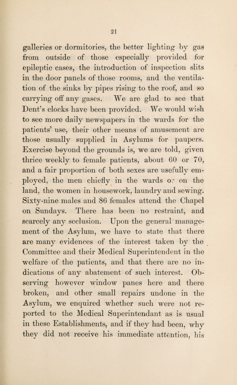 galleries or dormitories, the better lighting by gas from outside of those especially provided for epileptic cases, the introduction of inspection slits in the door panels of those rooms, and the ventila¬ tion of the sinks by pipes rising to the roof, and so carrying off any gases. We are glad to see that Dent’s clocks have been provided. We would wish to see more daily newspapers in the wards for the patients’ use, their other means of amusement are those usually supplied in Asylums for paupers. Exercise beyond the grounds is, we are told, given thrice weekly to female patients, about 60 or 70, and a fair proportion of both sexes are usefully em¬ ployed, the men chiefly in the wards or on the land, the women in housework, laundry and sewing. Sixty-nine males and 86 females attend the Chapel on Sundays. There has been no restraint, and scarcely any seclusion. Upon the general manage¬ ment of the Asylum, we have to state that there are many evidences of the interest taken by the Committee and their Medical Superintendent in the welfare of the patients, and that there are no in¬ dications of any abatement of such interest. Ob¬ serving however window panes here and there broken, and other small repairs undone in the Asylum, we enquired whether such were not re¬ ported to the Medical Superintendant as is usual in these Establishments, and if they had been, why they did not receive his immediate attention, his