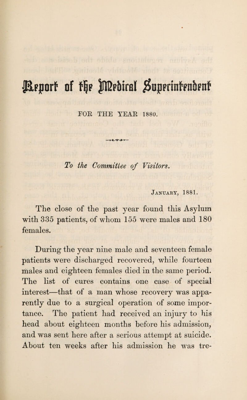 FOE THE YEAE 1880. To the Committee of Visitors. January, 1881. The close of the past year found this Asylum with 335 patients, of whom 155 were males and 180 females. During the year nine male and seventeen female patients were discharged recovered, while fourteen males and eighteen females died in the same period. The list of cures contains one case of special interest—that of a man whose recovery was appa¬ rently due to a surgical operation of some impor¬ tance. The patient had received an injury to his head about eighteen months before his admission, and was sent here after a serious attempt at suicide. About ten weeks after his admission he was tre-