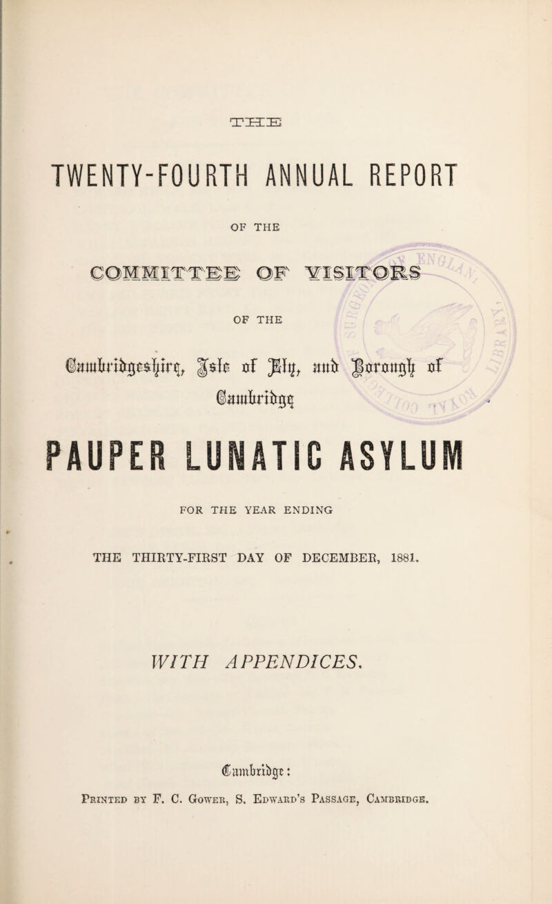 THE TWENTY-FOURTH ANNUAL REPORT OF THE OF THE ©mttftrifrgcsfyirs;, |fofs of JJItf, ;mi> Jorottgft of iamfirtttgij PAUPER LUNATIC ASYLUM FOR THE YEAR ENDING THE THIRTY-FIRST DAY OF DECEMBER, 1881, WITH APPENDICES. Cumbrifogt: Feinted by F. C. Gower, S. Edward’s Passage, Cambridge.