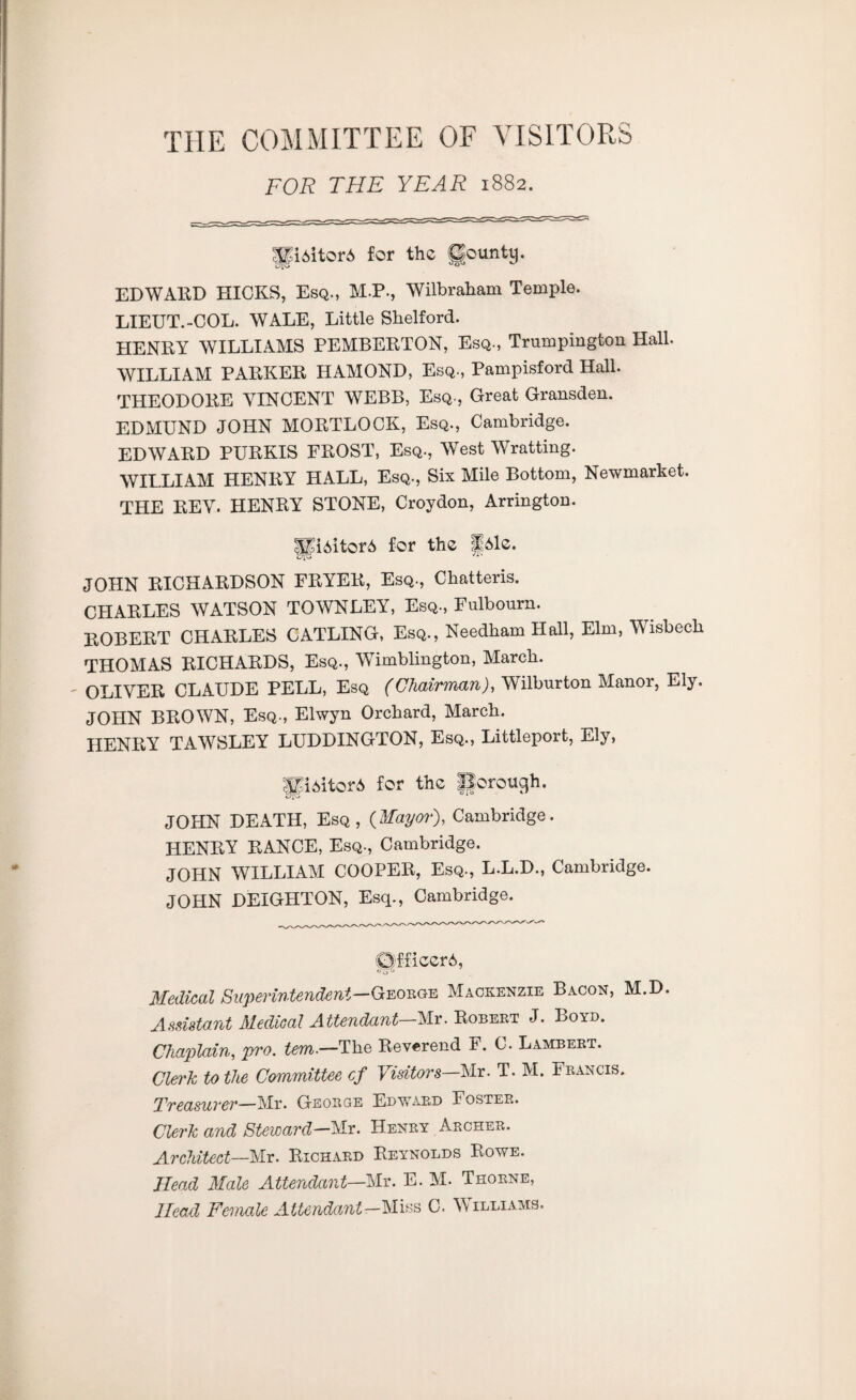 THE COMMITTEE OF VISITORS FOR THE YEAR 1882. UiAitor* for the County. EDWARD HICKS, Esq., M.P., Wilbraham Temple. LIEUT.-COL. WALE, Little Shelford. HENRY WILLIAMS PEMBERTON, Esq., Trumpington Hall. WILLIAM PARKER HAMOND, Esq., Pampisford Hall. THEODORE VINCENT WEBB, Esq., Great Gransden. EDMUND JOHN MORTLOCK, Esq., Cambridge. EDWARD PURKIS FROST, Esq., West Wratting. WILLIAM HENRY HALL, Esq., Six Mile Bottom, Newmarket. THE REV. HENRY STONE, Croydon, Arrington. |Ji6itor6 for the p6le. JOHN RICHARDSON FRYER, Esq., Chatteris. CHARLES WATSON TOWNLEY, Esq., Fulbourn. ROBERT CHARLES CATLING, Esq., Needham Hall, Elm, Wisbech THOMAS RICHARDS, Esq., Wimblington, March. - OLIVER CLAUDE PELL, Esq (ChairmanJ, Wilburton Manor, Ely. JOHN BROWN, Esq., Elwyn Orchard, March. HENRY TAWSLEY LUDDINGTON, Esq., Littleport, Ely, Jp6itor6 for the JJorough. JOHN DEATH, Esq, {Mayor), Cambridge. HENRY RANCE, Esq., Cambridge. JOHN WILLIAM COOPER, Esq., L.L.D., Cambridge. JOHN DEIGIITON, Esq., Cambridge. Officers, Medical Superintendent-^eorge Mackenzie Bacon, M.D. Assistant Medical Attendant—Mr. Robert J. Boyd. Chaplain, pro. tem.—The Reverend r. C. Lambert. Clerk to the Committee cf Visitors—Mr. T. M. Francis. Treasurer—Mr. George Edward Foster. Clerk and Steward—Mr. Henry Archer. Architect—Mr. Richard Reynolds Rowe. Head Male Attendant—Mr. E. M. Thorne, Head Female Attendant—Miss C. Williams.