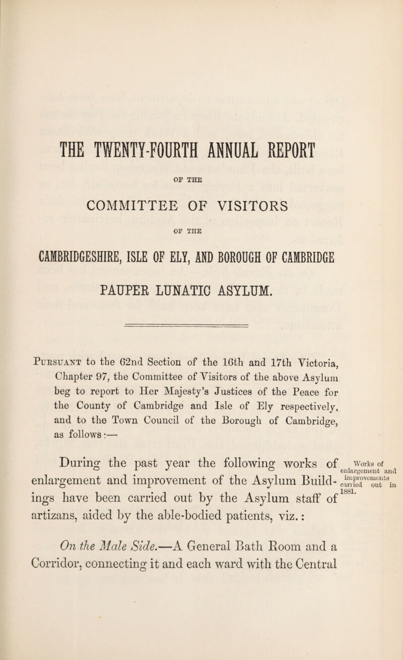 THE TWENTY-FOURTH ANNUAL REPORT OF THE COMMITTEE OF VISITORS OF THE CAMBRIDGESHIRE, ISLE OF ELY, AND BOROUGH OF CAMBRIDGE PAUPER LUNATIC ASYLUM. Pursuant to the 62nd Section of the 16th and 17th Victoria, Chapter 97, the Committee of Visitors of the above Asylum beg to report to Her Majesty’s Justices of the Peace for the County of Cambridge and Isle of Ely respectively, and to the Town Council of the Borough of Cambridge, as follows- During the past year the following works of worts of ° x ^ ° enlargement and enlargement ancl improvement of the Asylum Build- cSdveouf8in ings have been carried out by the Asylum staff of artizans, aided by the able-bodied patients, viz.: On the Male Side.—A General Bath Boom and a Corridor, connecting it and each ward with the Central