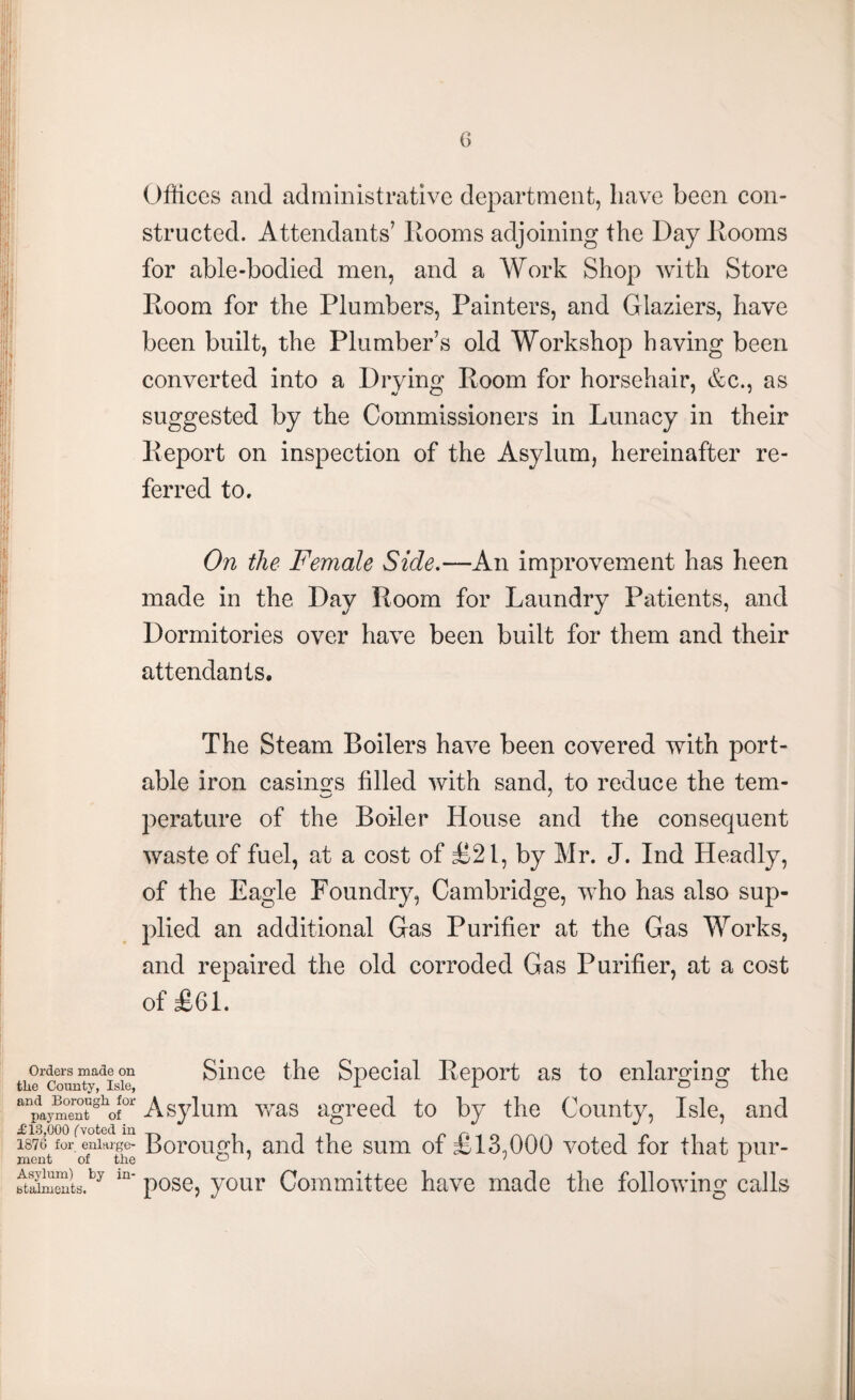 Offices and administrative department, have been con¬ structed. Attendants’ Rooms adjoining the Day Rooms for able-bodied men, and a Work Shop with Store Room for the Plumbers, Painters, and Glaziers, have been built, the Plumber’s old Workshop having been converted into a Drying Room for horsehair, &c., as suggested by the Commissioners in Lunacy in their Report on inspection of the Asylum, hereinafter re¬ ferred to. On the Female Side.—An improvement has heen made in the Day Room for Laundry Patients, and Dormitories over have been built for them and their attendants. The Steam Boilers have been covered with port¬ able iron casinofs filled with sand, to reduce the tern- perature of the Boiler House and the consequent waste of fuel, at a cost of £21, by Mr. J. Ind Headly, of the Eagle Foundry, Cambridge, who has also sup¬ plied an additional Gas Purifier at the Gas Works, and repaired the old corroded Gas Purifier, at a cost of £61. Orders made on Since the Special Report as to enlarging the the County, Isle, II & O anpaym°entgllof0r Asylum was agreed to by the County, Isle, and £13,000 (voted in n J 1876 for enlarge- Borough, and the sum of £13,000 voted for that pur- ment of the ° ' ' £ ftSmSkby m' pose, your Committee have made the following calls