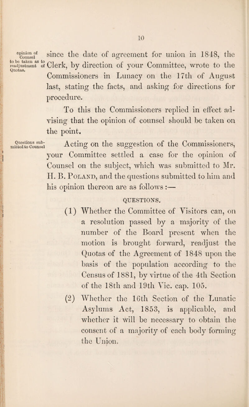 opinion of Counsel to be taken as to readjustment of Quotas. Questions sub* mitted to Counsel since the date of agreement for union in 1848, the Clerk, by direction of your Committee, wrote to the Commissioners in Lunacy on the 17th of August last, stating the facts, and asking for directions for procedure. To this the Commissioners replied in effect ad¬ vising that the opinion of counsel should be taken on the point. Acting on the suggestion of the Commissioners, your Committee settled a case for the opinion of Counsel on the subject, which was submitted to Mr. H. B. Poland, and the questions submitted to him and his opinion thereon are as follows :— QUESTIONS. (1) Whether the Committee of Visitors can, on a resolution passed by a majority of the number of the Board present when the motion is brought forward, readjust the Quotas of the Agreement of 1848 upon the basis of the population according to the Census of 1881, by virtue of the 4th Section of the 18th and 19th Vic. cap. 105. (2) Whether the 16th Section of the Lunatic Asylums Act, 1853, is applicable, and whether it will be necessary to obtain the consent of a majority of each body forming the Union,