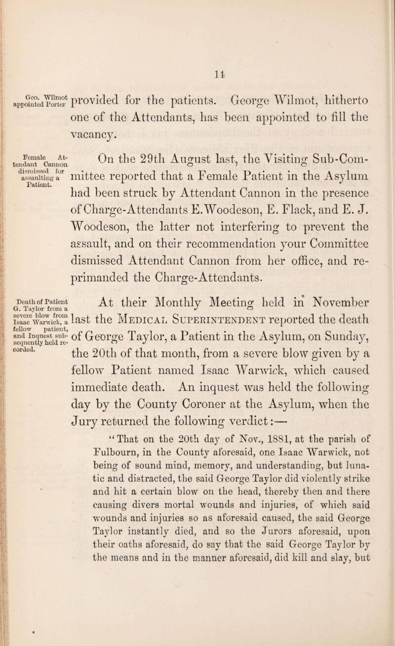 appSnted Porte? provided for the patients. George Wilmot, hitherto one of the Attendants, has been appointed to fill the vacancy. Si; t.'; ft 1 i Female At¬ tendant Cannon dismissed for assaulting a Patient. On the 29th August last, the Visiting Sub-Com¬ mittee reported that a Female Patient in the Asylum had been struck by Attendant Cannon in the presence of Charge-Attendants E.Woodeson, E. Flack, and E. J. Woodeson, the latter not interfering to prevent the assault, and on their recommendation your Committee dismissed Attendant Cannon from her office, and re¬ primanded the Charge-Attendants. Death of Patient At their Monthly Meeting held in November G. Taylor from a Jo isal?wa0?vicr?? last the Medical Superintendent reported the death and inquest sub- 0f George Taylor, a Patient in the Asylum, on Sunday, sequently held re- o j / j i j > the 20th of that month, from a severe blow given by a fellow Patient named Isaac Warwick, which caused immediate death. An inquest was held the following day by the County Coroner at the Asylum, when the Jury returned the following verdict:— “That on the 20t!i day of Nov., 1881, at the parish of Uulbourn, in the County aforesaid, one Isaac Warwick, not being of sound mind, memory, and understanding, but luna¬ tic and distracted, the said George Taylor did violently strike and hit a certain blow on the head, thereby then and there causing divers mortal wounds and injuries, of which said wounds and injuries so as aforesaid caused, the said Greorge Taylor instantly died, and so the Jurors aforesaid, upon their oaths aforesaid, do say that the said George Taylor by the means and in the manner aforesaid, did kill and slay, but