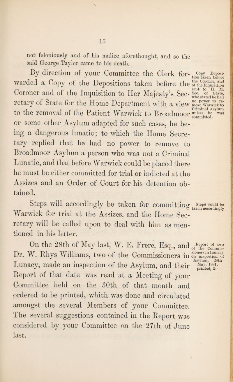 not feloniously and of his malice aforethought, and so the said G-eorge Taylor came to his death. By direction of your Committee the Clerk for¬ warded a Copy of the Depositions taken before the Coroner and of the Inquisition to Her Majesty’s Sec¬ retary of State for the Home Department with a view to the removal of the Patient Warwick to Broadmoor or some other Asylum adapted for such cases, he be¬ ing a dangerous lunatic; to which the Home Secre¬ tary replied that he had no power to remove to Broadmoor Asylum a person who was not a Criminal Lunatic, and that before Warwick could be placed there he must be either committed for trial or indicted at the Assizes and an Order of Court for his detention ob¬ tained. Steps will accordingly be taken for committing Warwick for trial at the Assizes, and the liome Sec¬ retary will be called upon to deal with him as men¬ tioned in his letter. On the 28th of May last, W. E. Frere, Esq., and Dr. W. Rhys Williams, two of the Commissioners in Lunacy, made an inspection of the Asylum, and their Report of that date was read at a Meeting of your Committee held on the 30th of that month and ordered to be printed, which was done and circulated amongst the several Members of your Committee. The several suggestions contained in the Report was considered by your Committee on the 27th of June last. Copy Deposi¬ tion taken before the Coroner, and of the Inquisition sent to H. M. Sec. of State, who stated he had no power to re¬ move Warwick to Criminal Asylum unless he was committed. Steps would be taken accordingly Report of two of the Commis¬ sioners in Lunacy on inspection of Asylum, 28th May, 1881, printed, &e