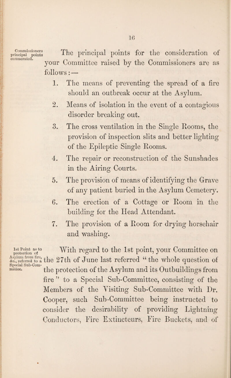 Commissioners principal points enumerated. The principal points for the consideration of your Committee raised by the Commissioners are as follows: — 1. The means of preventing the spread of a fire should an outbreak occur at the Asylum. 2. Means of isolation in the event of a contagious O disorder breaking out. 3. The cross ventilation in the Single Rooms, the provision of inspection slits and better lighting of the Epileptic Single Rooms. 4. The repair or reconstruction of the Sunshades in the Airing Courts. 5. The provision of means of identifying the Grave of any patient buried in the Asylum Cemetery. 6. The erection of a Cottage or Room in the building for the Head Attendant. 7. The provision of a Room for drying horsehair and washing. 1st Point as to protection of Asylum from fire, &c., referred to a Special Sub-Com¬ mittee. With regard to the 1st point, your Committee on the 27 th of June last referred u the whole question of the protection of the Asylum and its Outbuildings from fire ” to a Special Sub-Committee, consisting of the Members of the Visiting Sub-Committee with Dr. Cooper, such Sub-Committee being instructed to consider the desirability of providing Lightning Conductors, Eire Extincteurs, Eire Buckets, and of