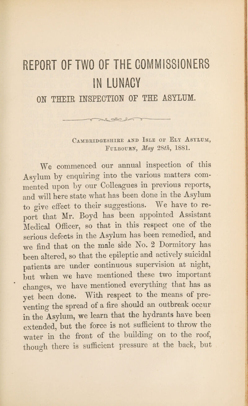 REPORT OF TWO OF THE COMMISSIONERS IN LUNACY OH THEIR IH8PECTCOH OF THE ASYLUM. Cambridgeshire and Isle oe Ely Asylum, Eulbourist, May 1881. We commenced our annual inspection of this Asylum by enquiring into the various matters com¬ mented upon by our Colleagues in previous reports, and will here state what has been done in the Asylum to give effect to their suggestions. We have to re¬ port that Mr. Boyd has been appointed Assistant Medical Officer, so that in this respect one of the serious defects in the Asylum has been remedied, and we find that on the male side No. 2 Dormitory has been altered, so that the epileptic and actively suicidal patients are under continuous supervision at night, but when we have mentioned these two important changes, we have mentioned everything that has as yet been done. With respect to the means of pre¬ venting the spread of a fire should an outbreak occur in the Asylum, we learn that the hydrants have been extended, but the force is not sufficient to throw the water in the front of the building on to the roof, though there is sufficient pressure at the back, but