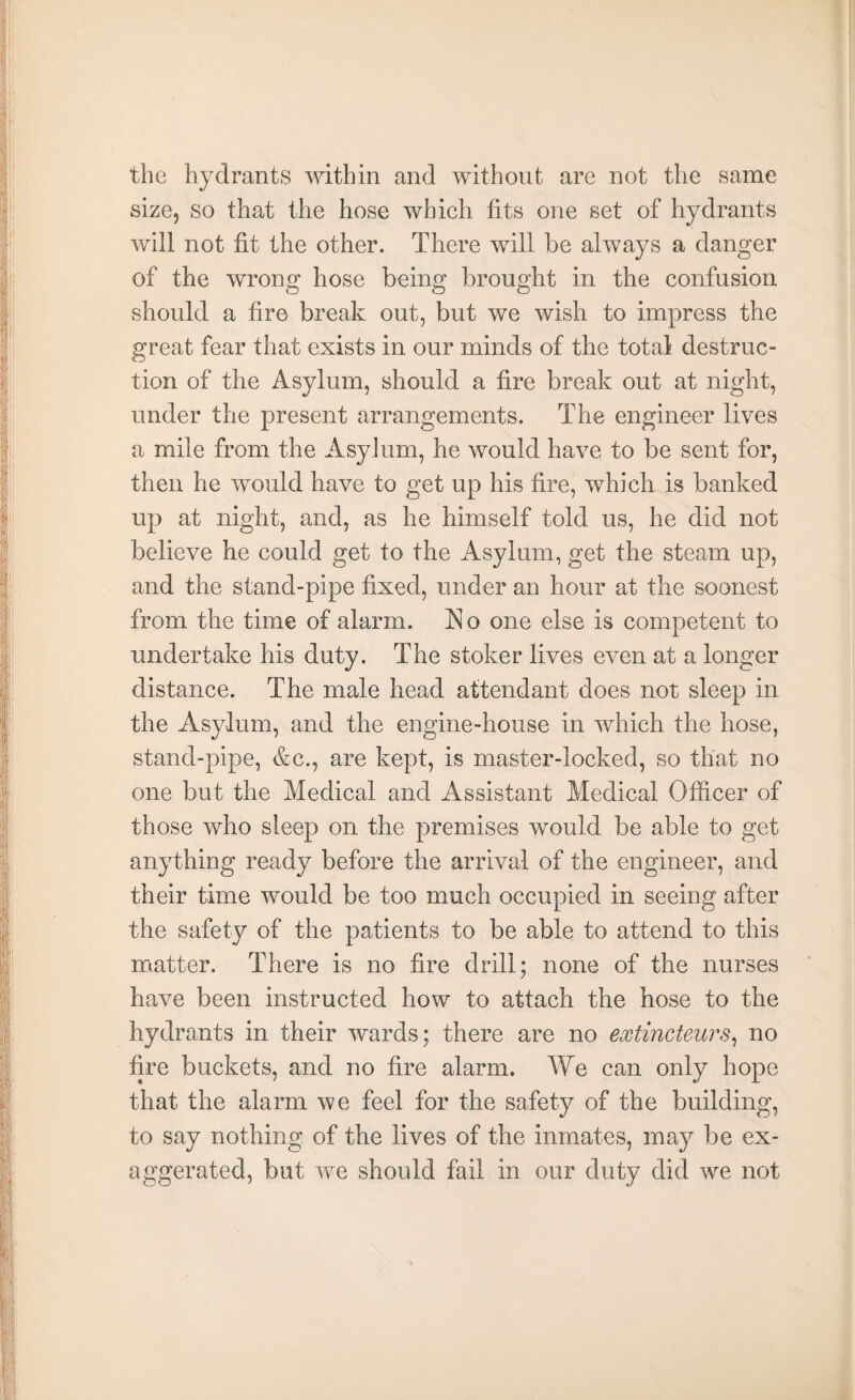 the hydrants within and without are not the same size, so that the hose which fits one set of hydrants will not fit the other. There will be always a danger of the wrong hose being brought in the confusion should a fire break out, but we wish to impress the great fear that exists in our minds of the total destruc¬ tion of the Asylum, should a fire break out at night, under the present arrangements. The engineer lives a mile from the Asylum, he would have to be sent for, then he would have to get up his fire, which is banked up at night, and, as he himself told us, he did not believe he could get to the Asylum, get the steam up, and the stand-pipe fixed, under an hour at the soonest from the time of alarm. No one else is competent to undertake his duty. The stoker lives even at a longer distance. The male head attendant does not sleep in the Asylum, and the engine-house in which the hose, stand-pipe, &c., are kept, is master-locked, so that no one but the Medical and Assistant Medical Officer of those who sleep on the premises would be able to get anything ready before the arrival of the engineer, and their time would be too much occupied in seeing after the safety of the patients to be able to attend to this matter. There is no fire drill; none of the nurses have been instructed how to attach the hose to the hydrants in their wards; there are no extincteurs, no fire buckets, and no fire alarm. We can only hope that the alarm we feel for the safety of the building, to say nothing of the lives of the inmates, may be ex¬ aggerated, but we should fail in our duty did we not