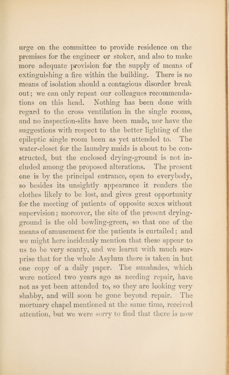 urge on the committee to provide residence on the premises for the engineer or stoker, and also to make more adequate provision for the supply of means of extinguishing a tire within the building. There is no means of isolation should a contagious disorder break out; we can only repeat our colleagues recommenda¬ tions on this head. Nothing has been done with regard to the cross ventilation in the single rooms, and no inspection-slits have been made, nor have the suggestions with respect to the better lighting of the epileptic single room been as yet attended to. The water-closet for the laundry maids is about to be con¬ structed, but the enclosed drying-ground is not in¬ cluded among the proposed alterations. The present one is by the principal entrance, open to everybody, so besides its unsightly appearance it renders the clothes likely to be lost, and gives great opportunity for the meeting of patients of opposite sexes without supervision; moreover, the site of the present drying- ground is the old bowling-green, so that one of the means of amusement for the patients is curtailed; and we might here incidently mention that these appear to us to be very scanty, and we learnt with much sur¬ prise that for the whole Asylum there is taken in but one copy of a daily paper. The sunshades, which were noticed two years ago as needing repair, have not as yet been attended to, so they are looking very shabby, and will soon be gone beyond repair. The mortuary chapel mentioned at the same time, received attention, but we were sorry to find that there is now