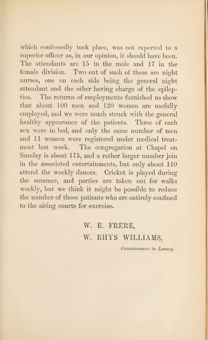 which confessedly took place, was not reported to a superior officer as, in our opinion, it should have been. The attendants are 15 in the male and 17 in the female division. Two out of such of these are niodit O nurses, one on each side being the general night attendant and the other having charge of the epilep¬ tics. The returns of employments furnished us show that about 100 men and 120 women are usefully employed, and we were much struck with the general healthy appearance of the patients. Three of each sex were in bed, and only the same number of men and 11 women were registered under medical treat¬ ment last week. The congregation at Chapel on Sunday is about 175, and a rather larger number join in the associated entertainments, but only about 110 attend the weekly dances. Cricket is played during the summer, and parties are taken out for walks weekly, but we think it might be possible to reduce the number of those patients who are entirely confined to the airing courts for exercise. W. E. FRERE, W. RHYS WILLIAMS, Commissioners in Lunacy.