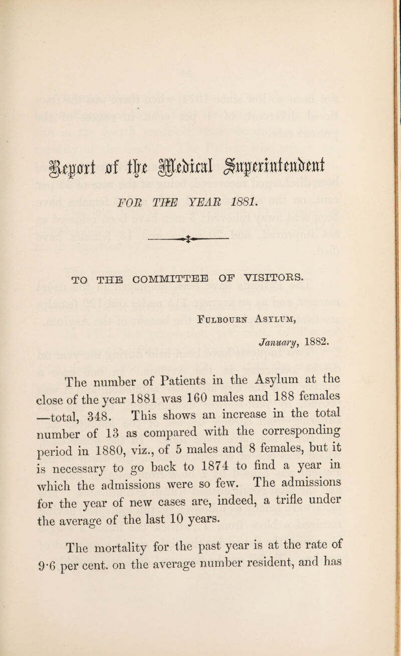 *§qmt 0f tire fjp&icsl ^.uprmtcuhnt FOR THE YEAR 1881. --' TO THE COMMITTEE OF VISITORS. Fdlbourn Asylum, January, 1882. The number of Patients in the Asylum at the close of the year 1881 was 160 males and 188 females —total, 348. This shows an increase in the total number of 13 as compared with the corresponding period in 1880, viz., of 5 males and 8 females, but it is necessary to go back to 1874 to find a year in which the admissions were so few. The admissions for the year of new cases are, indeed, a tiifle under the average of the last 10 years. The mortality for the past year is at the rate of 9*6 per cent, on the average number resident, and has