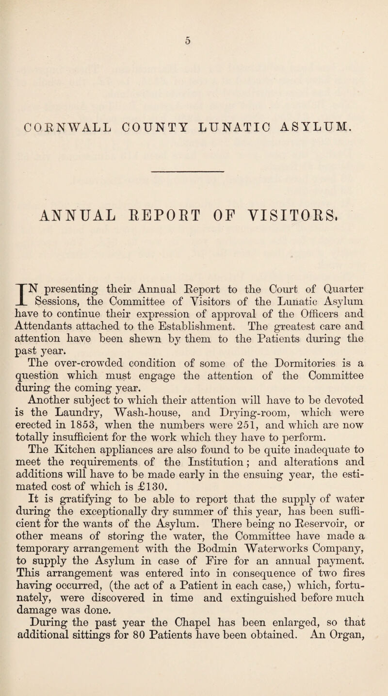 CORNWALL COUNTY LUNATIC ASYLUM. ANNUAL REPORT OF VISITORS, IN presenting their Annual Report to the Court of Quarter Sessions, the Committee of Visitors of the Lunatic Asylum have to continue their expression of approval of the Officers and Attendants attached to the Establishment. The greatest care and attention have been shewn by them to the Patients during the past year. The over-crowded condition of some of the Dormitories is a question which must engage the attention of the Committee during the coming year. Another subject to which their attention will have to be devoted is the Laundry, Wash-house, and Drying-room, which were erected in 1853, when the numbers were 251, and which are now totally insufficient for the work which they have to perform. The Kitchen appliances are also found to be quite inadequate to meet the requirements of the Institution; and alterations and additions will have to be made early in the ensuing year, the esti¬ mated cost of which is £130. It is gratifying to be able to report that the supply of water during the exceptionally dry summer of this year, has been suffi¬ cient for the wants of the Asylum. There being no Reservoir, or other means of storing the water, the Committee have made a temporary arrangement with the Bodmin Waterworks Company, to supply the Asylum in case of Eire for an annual payment. This arrangement was entered into in consequence of two fires having occurred, (the act of a Patient in each case,) which, fortu¬ nately, were discovered in time and extinguished before much damage was done. During the past year the Chapel has been enlarged, so that additional sittings for 80 Patients have been obtained. An Organ,