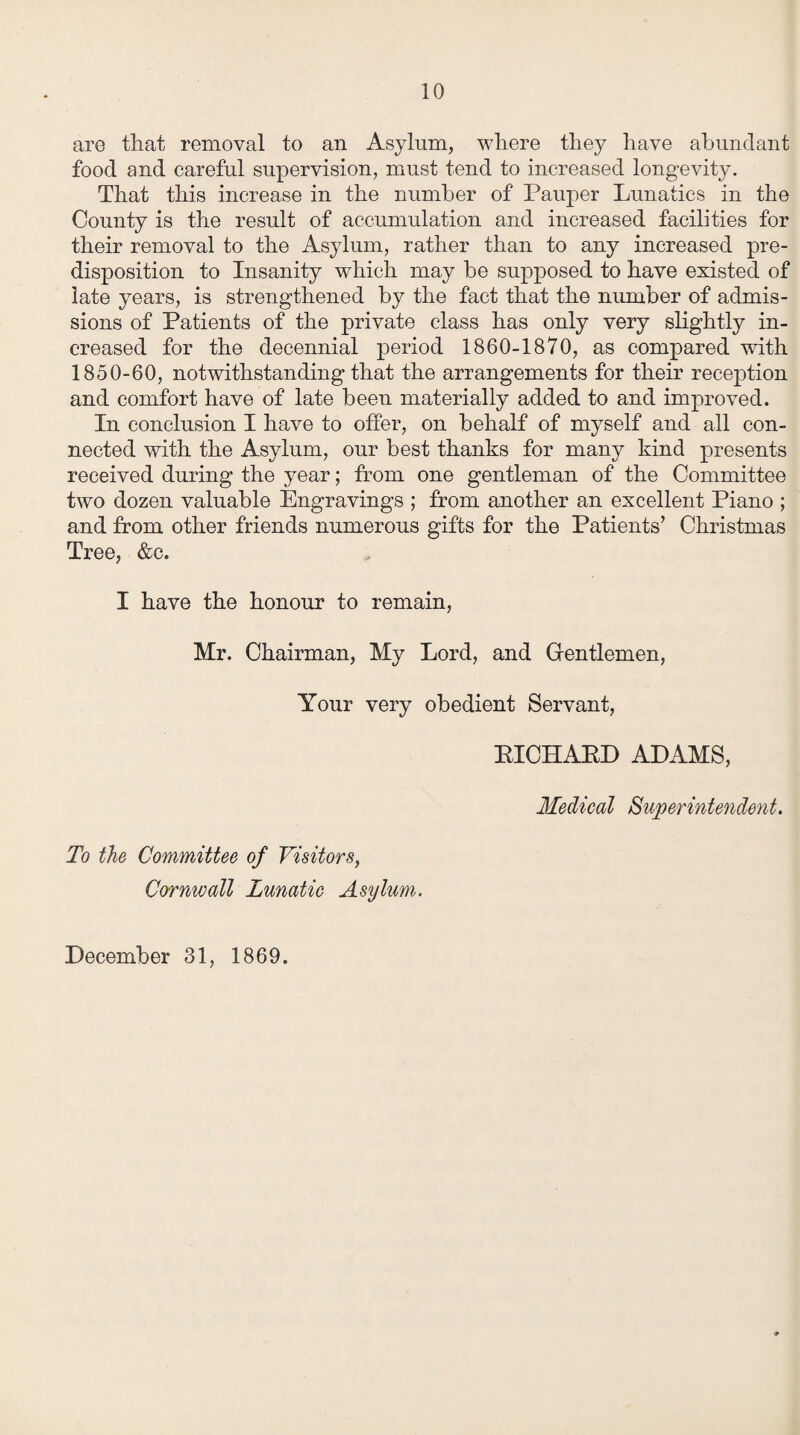 are that removal to an Asylum, where they have abundant food and careful supervision, must tend to increased longevity. That this increase in the number of Pauper Lunatics in the County is the result of accumulation and increased facilities for their removal to the Asylum, rather than to any increased pre¬ disposition to Insanity which may be supposed to have existed of late years, is strengthened by the fact that the number of admis¬ sions of Patients of the private class has only very slightly in¬ creased for the decennial period 1860-1870, as compared with 1850-60, notwithstanding that the arrangements for their reception and comfort have of late been materially added to and improved. In conclusion I have to offer, on behalf of myself and all con¬ nected with the Asylum, our best thanks for many kind presents received during the year; from one gentleman of the Committee two dozen valuable Engravings ; from another an excellent Piano ; and from other friends numerous gifts for the Patients’ Christmas Tree, &c. I have the honour to remain, Mr. Chairman, My Lord, and Gentlemen, Your very obedient Servant, BICHABD ADAMS, Medical Superintendent. To the Committee of Visitors, Cornwall Lunatic Asylum.