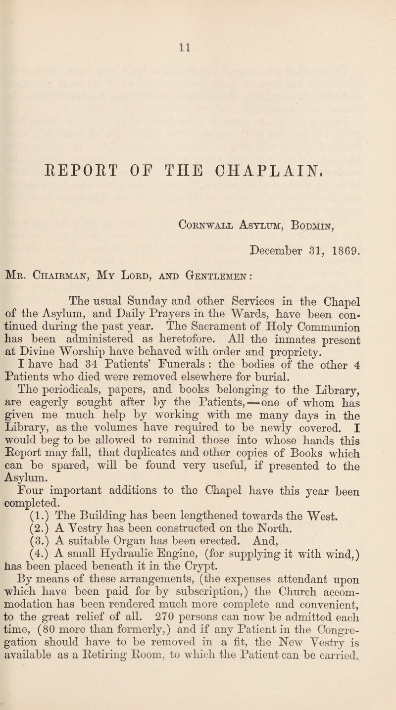 REPORT OF THE CHAPLAIN, Cornwall Asylum, Bodmin, December 31, 1869. Mu. Chairman, My Lord, and Gentlemen: The usual Sunday and other Services in the Chapel of the Asylum, and Daily Prayers in the Wards, have been con¬ tinued during the past year. The Sacrament of Holy Communion has been administered as heretofore. All the inmates present at Divine Worship have behaved with order and propriety. I have had 34 Patients’ Funerals : the bodies of the other 4 Patients who died were removed elsewhere for burial. The periodicals, papers, and books belonging to the Library, are eagerly sought after by the Patients,—-one of whom has given me much help by working with me many days in the Library, as the volumes have required to be newly covered. I would beg to be allowed to remind those into whose hands this Peport may fall, that duplicates and other copies of Books which can be spared, will be found very useful, if presented to the Asylum. Four important additions to the Chapel have this year been completed. (1.) The Building has been lengthened towards the West. (2.) A Yestry has been constructed on the North. (3.) A suitable Organ has been erected. And, (4.) A small Hydraulic Engine, (for supplying it with wind,) has been placed beneath it in the Crypt. By means of these arrangements, (the expenses attendant upon which have been paid for by subscription,) the Church accom¬ modation has been rendered much more complete and convenient, to the great relief of all. 270 persons can now be admitted each time, (80 more than formerly,) and if any Patient in the Congre¬ gation should have to be removed in a fit, the New Yestry is available as a Betiring Boom, to which the Patient can be carried.