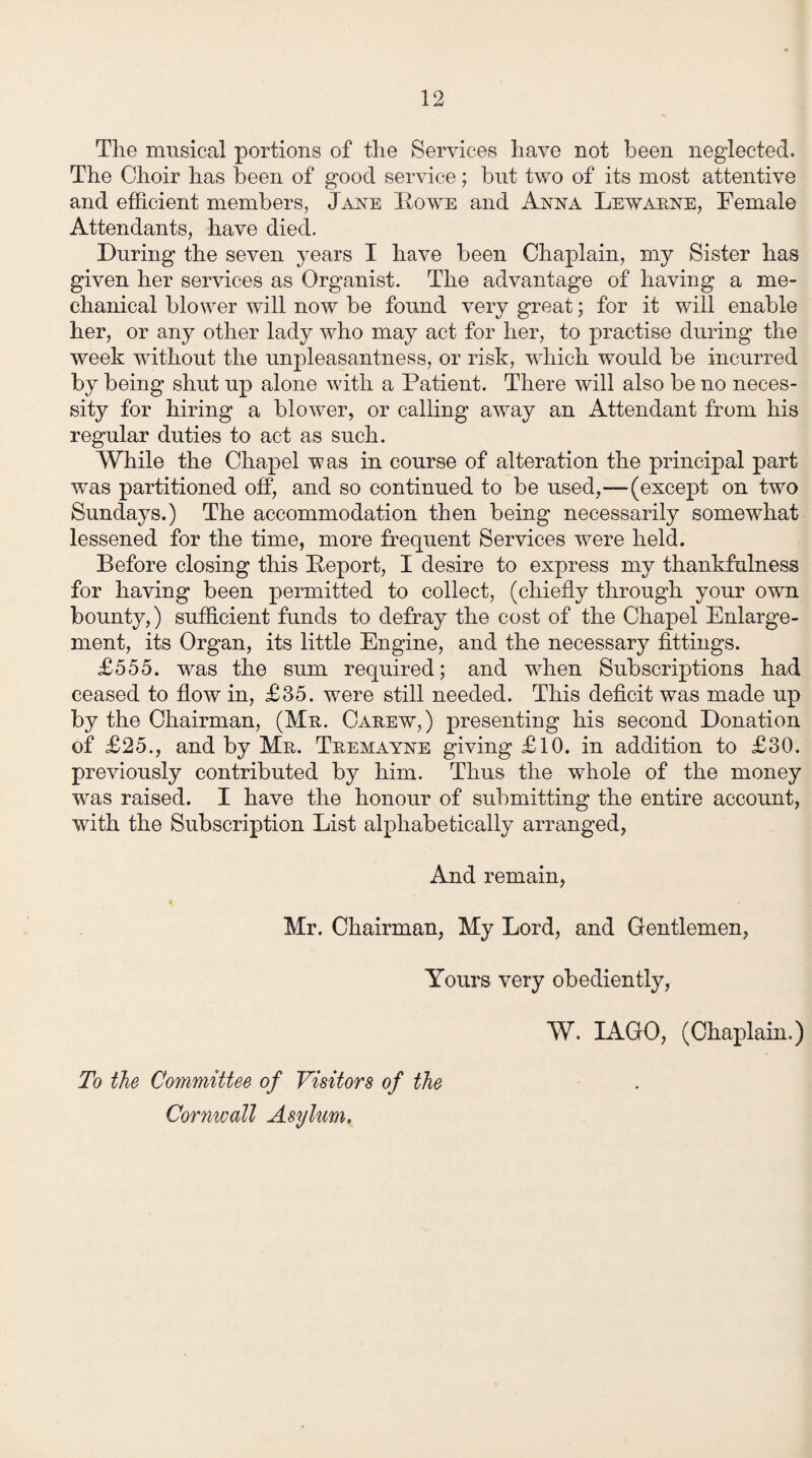 The musical portions of the Services have not been neglected. The Choir has been of good service; but two of its most attentive and efficient members, Jane Rowe and Anna Lewarne, Female Attendants, have died. During the seven years I have been Chaplain, my Sister has given her services as Organist. The advantage of having a me¬ chanical blower will now be found very great; for it will enable her, or any other lady who may act for her, to practise during the week without the unpleasantness, or risk, which would be incurred by being shut up alone with a Patient. There will also be no neces¬ sity for hiring a blower, or calling away an Attendant from his regular duties to act as such. While the Chapel was in course of alteration the principal part ■was partitioned off, and so continued to be used,—(except on two Sundays.) The accommodation then being necessarily somewhat lessened for the time, more frequent Services were held. Before closing this Report, I desire to express my thankfulness for having been permitted to collect, (chiefly through your own bounty,) sufficient funds to defray the cost of the Chapel Enlarge¬ ment, its Organ, its little Engine, and the necessary fittings. £555. was the sum required; and when Subscriptions had ceased to flow in, £35. were still needed. This deficit was made up by the Chairman, (Mr. Carew,) presenting his second Donation of £25., and by Mr. Tremayne giving £10. in addition to £30. previously contributed by him. Thus the whole of the money was raised. I have the honour of submitting the entire account, wfith the Subscription List alphabetically arranged, And remain, Mr. Chairman, My Lord, and Gentlemen, Yours very obediently, W. IAGO, (Chaplain.) To the Committee of Visitors of the Cornwall Asylum.