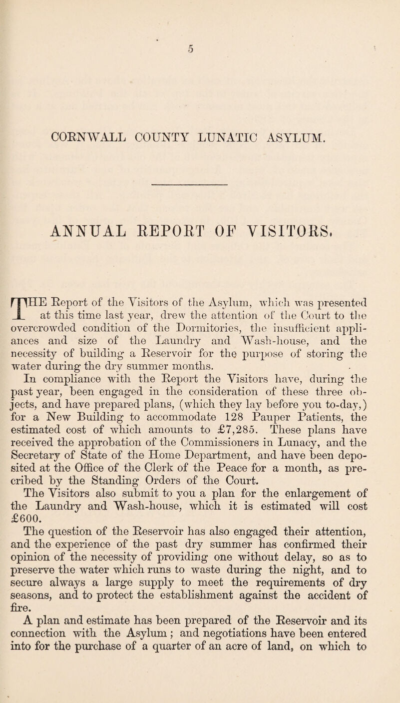 CORNWALL COUNTY LUNATIC ASYLUM, ANNUAL REPORT OF VISITORS, THE Report of the Visitors of the Asylum, which was presented at this time last year, drew the attention of the Court to the overcrowded condition of the Dormitories, the insufficient appli¬ ances and size of the Laundry and Wash-house, and the necessity of building- a Reservoir for the purpose of storing the water during the dry summer months. In compliance with the Report the Visitors have, during the past year, been engaged in the consideration of these three ob¬ jects, and have prepared plans, (which they lay before you to-day,) for a New Building to accommodate 128 Pauper Patients, the estimated cost of which amounts to £7,285. These plans have received the approbation of the Commissioners in Lunacy, and the Secretary of State of the Home Department, and have been depo¬ sited at the Office of the Clerk of the Peace for a month, as pre- cribed by the Standing Orders of the Court. The Visitors also submit to you a plan for the enlargement of the Laundry and Wash-house, which it is estimated will cost £600. The question of the Reservoir has also engaged their attention, and the experience of the past dry summer has confirmed their opinion of the necessity of providing one without delay, so as to preserve the water which runs to waste during the night, and to secure always a large supply to meet the requirements of dry seasons, and to protect the establishment against the accident of fire. A plan and estimate has been prepared of the Reservoir and its connection with the Asylum ; and negotiations have been entered into for the purchase of a quarter of an acre of land, on which to