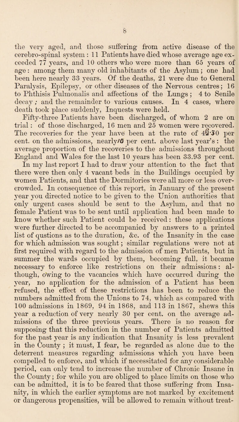 tlie very aged, and those suffering from active disease of the cerebro-spinal system : 11 Patients have died whose average age ex¬ ceeded 77 years, and 10 others who were more than 65 years of age: among them many old inhabitants of the Asylum ; one had been here nearly 33 years. Of the deaths, 21 were due to General Paralysis, Epilepsy, or other diseases of the Nervous centres; 16 to Phthisis Pulmonalis and affections of the Lungs ; 4 to Senile decay; and the remainder to various causes. In 4 cases, where death took place suddenly, Inquests were held. Fifty-three Patients have been discharged, of whom 2 are on trial: of those discharged, 16 men and 25 women were recovered. The recoveries for the year have been at the rate of 40‘50 per cent, on the admissions, nearly/0 per cent, above last year’s : the average proportion of the recoveries to the admissions throughout England and Wales for the last 10 years has been 33.93 per cent. In my last report I had to draw your attention to the fact that there were then only 4 vacant beds in the Buildings occupied by women Patients, and that the Dormitories were all more or less over¬ crowded. In consequence of this report, in January of the present year you directed notice to be given to the Union authorities that only urgent cases should be sent to the Asylum, and that no female Patient was to be sent until application had been made to know whether such Patient could be received: these applications were further directed to be accompanied by answers to a printed list of qustions as to the duration, &c. of the Insanity in the case for which admission was sought; similar regulations were not at first required with regard to the admission of men Patients, but in summer the wards occupied by them, becoming full, it became necessary to enforce like restrictions on their admissions: al¬ though, owing to the vacancies which have occurred during the year, no application for the admission of a Patient has been refused, the effect of these restrictions has been to reduce the numbers admitted from the Unions to 74, which as compared with 100 admissions in 1869, 94 in 1868, and 113 in 1867, shews this year a reduction of very nearly 30 per cent, on the average ad¬ missions of the three previous years. There is no reason for supposing that this reduction in the number of Patients admitted for the past year is any indication that Insanity is less prevalent in the County ; it must, I fear, be regarded as alone due to the deterrent measures regarding admissions which you have been compelled to enforce, and which if necessitated for any considerable period, can only tend to increase the number of Chronic Insane in the County; for while you are obliged to place limits on those who can be admitted, it is to be feared that those suffering from Insa¬ nity, in which the earlier symptoms are not marked by excitement or dangerous propensities, will be allowed to remain without treat-