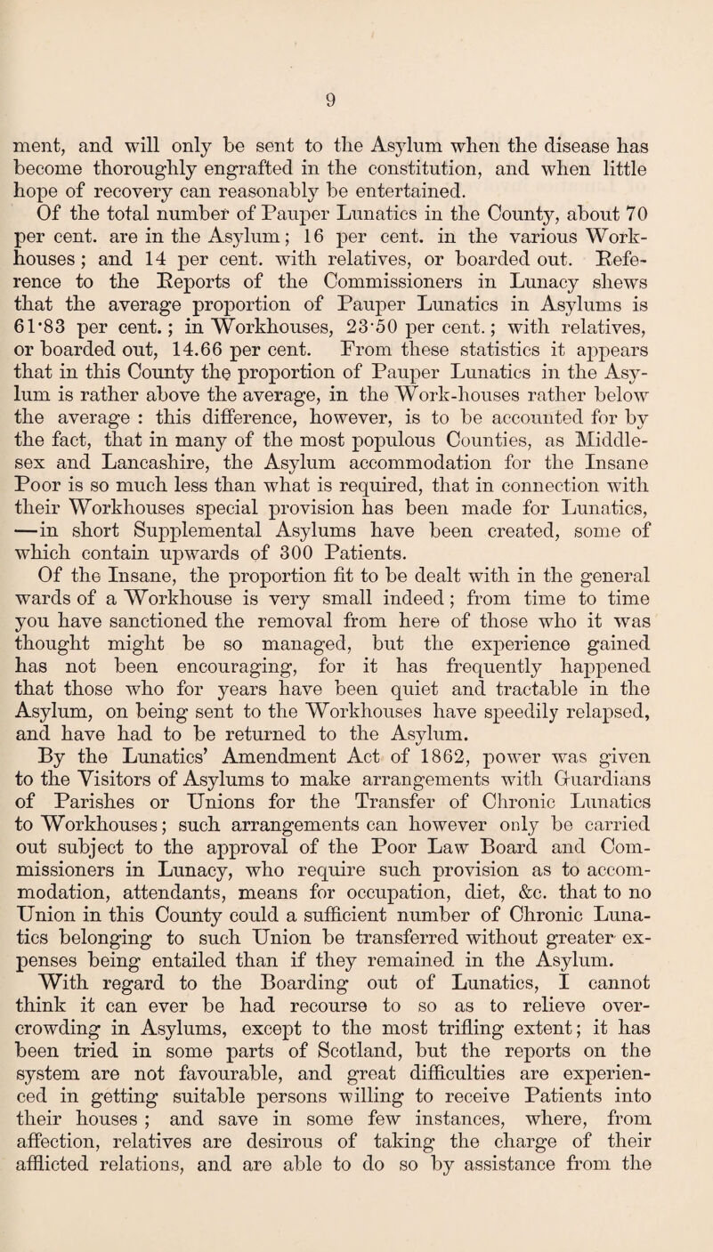 ment, and will only be sent to the Asylum when the disease has become thoroughly engrafted in the constitution, and when little hope of recovery can reasonably be entertained. Of the total number of Pauper Lunatics in the County, about 70 percent, are in the Asylum; 16 per cent, in the various Work- houses; and 14 per cent, with relatives, or boarded out. Refe¬ rence to the Reports of the Commissioners in Lunacy shews that the average proportion of Pauper Lunatics in Asylums is 61*83 per cent.; in Workhouses, 23*50 per cent.; with relatives, or boarded out, 14.66 per cent. Prom these statistics it appears that in this County the proportion of Pauper Lunatics in the Asy¬ lum is rather above the average, in the Work-houses rather below the average : this difference, however, is to be accounted for by the fact, that in many of the most populous Counties, as Middle¬ sex and Lancashire, the Asylum accommodation for the Insane Poor is so much less than what is required, that in connection with their Workhouses special provision has been made for Lunatics, —in short Supplemental Asylums have been created, some of which contain upwards of 300 Patients. Of the Insane, the proportion fit to be dealt with in the general wards of a Workhouse is very small indeed; from time to time you have sanctioned the removal from here of those who it was thought might be so managed, but the experience gained has not been encouraging, for it has frequently happened that those who for years have been quiet and tractable in the Asylum, on being sent to the Workhouses have speedily relapsed, and have had to be returned to the Asylum. By the Lunatics’ Amendment Act of 1862, power was given to the Visitors of Asylums to make arrangements with Guardians of Parishes or Unions for the Transfer of Chronic Lunatics to Workhouses; such arrangements can however only be carried out subject to the approval of the Poor Law Board and Com¬ missioners in Lunacy, who require such provision as to accom¬ modation, attendants, means for occupation, diet, &c. that to no Union in this County could a sufficient number of Chronic Luna¬ tics belonging to such Union be transferred without greater ex¬ penses being entailed than if they remained in the Asylum. With regard to the Boarding out of Lunatics, I cannot think it can ever be had recourse to so as to relieve over¬ crowding in Asylums, except to the most trifling extent; it has been tried in some parts of Scotland, but the reports on the system are not favourable, and great difficulties are experien¬ ced in getting suitable persons willing to receive Patients into their houses ; and save in some few instances, where, from affection, relatives are desirous of taking the charge of their afflicted relations, and are able to do so by assistance from the