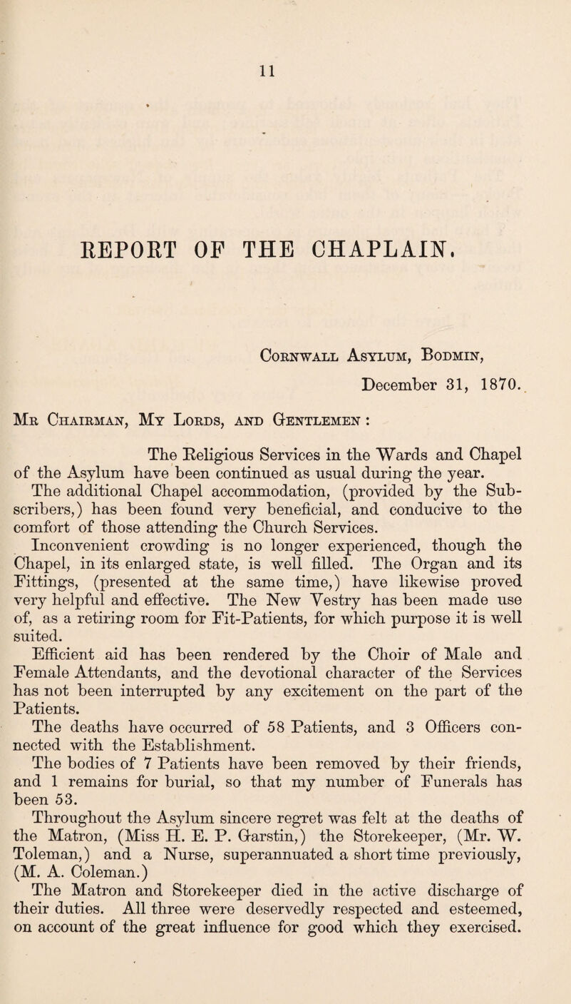 REPORT OF THE CHAPLAIN, Cornwall Asyltjm, Bodmin, December 31, 1870. Mr Chairman, My Lords, and Gentlemen : The Religious Services in the Wards and Chapel of the Asylum have been continued as usual during the year. The additional Chapel accommodation, (provided by the Sub¬ scribers,) has been found very beneficial, and conducive to the comfort of those attending the Church Services. Inconvenient crowding is no longer experienced, though the Chapel, in its enlarged state, is well filled. The Organ and its Fittings, (presented at the same time,) have likewise proved very helpful and effective. The New Yestry has been made use of, as a retiring room for Fit-Patients, for which purpose it is well suited. Efficient aid has been rendered by the Choir of Male and Female Attendants, and the devotional character of the Services has not been interrupted by any excitement on the part of the Patients. The deaths have occurred of 58 Patients, and 3 Officers con¬ nected with the Establishment. The bodies of 7 Patients have been removed by their friends, and 1 remains for burial, so that my number of Funerals has been 53. Throughout the Asylum sincere regret was felt at the deaths of the Matron, (Miss H. E. P. Garstin,) the Storekeeper, (Mr. W. Toleman,) and a Nurse, superannuated a short time previously, (M. A. Coleman.) The Matron and Storekeeper died in the active discharge of their duties. All three were deservedly respected and esteemed, on account of the great influence for good which they exercised.