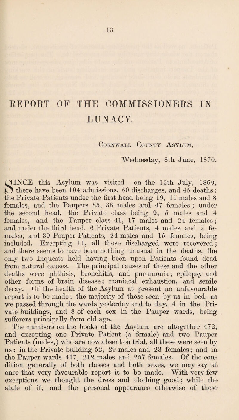 REPORT OF THE COMMISSIONERS IN LUNACY. Cornwall County Asylum, Wednesday, 8th June, 1870. P1INCE this Asylum was visited on the 13th July, 1860, JO there have been 104 admissions, 50 discharges, and 45 deaths: the Private Patients under the first head being 19, 11 males and 8 females, and the Paupers 85, 38 males and 47 females ; under the second head, the Private class being 9, 5 males and 4 females, and the Pauper class 41, 17 males and 24 females; and under the third head, 6 Private Patients, 4 males and 2 fe¬ males, and 39 Pauper Patients, 24 males and 15 females, being included. Excepting 11, all those discharged were recovered; and there seems to have been nothing unusual in the deaths, the only two Inquests held having been upon Patients found dead from natural causes. The principal causes of these and the other deaths were phthisis, bronchitis, and pneumonia; epilepsy and other forms of brain disease; maniacal exhaustion, and senile decay. Of the health of the Asylum at present no unfavourable report is to be made: the majority of those seen by us in bed, as we passed through the wards yesterday and to day, 4 in the Pri¬ vate buildings, and 8 of each sex in the Pauper wards, being sufferers principally from old age. The numbers on the books of the Asylum are altogether 472, and excepting one Private Patient (a female) and two Pauper Patients (males,) who are now absent on trial, all these were seen by us : in the Private building 52, 29 males and 23 females; and in the Pauper wards 417, 212 males and 257 females. Of the con¬ dition generally of both classes and both sexes, we may say at once that very favourable report is to be made. With very few exceptions we thought the dress and clothing good; while the state of it, and the personal appearance otherwise of these