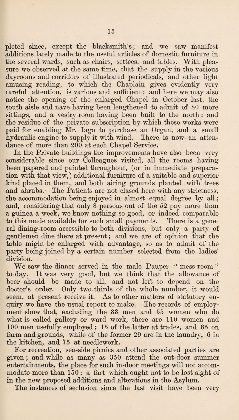 pleted since, except the blacksmith's; and we saw manifest additions lately made to the useful articles of domestic furniture in the several wards, such as chairs, settees, and tables. With plea¬ sure we observed at the same time, that the supply in the various dayrooms and corridors of illustrated periodicals, and other light amusing reading, to which the Chaplain gives evidently very careful attention, is various and sufficient; and here we may also notice the opening of the enlarged Chapel in October last, the south aisle and nave having been lengthened to admit of 80 more sittings, and a vestry room having been built to the north; and the residue of the private subscription by which these works were paid for enabling Mr. Iago to purchase an Organ, and a small hydraulic engine to supply it with wind. There is now an atten¬ dance of more than 200 at each Chapel Service. In the Private buildings the improvements have also been very considerable since our Colleagues visited, all the rooms having been papered and painted throughout, (or in immediate prepara¬ tion with that view,) additional furniture of a suitable and superior kind placed in them, and both airing grounds planted with trees and shrubs. - The Patients are not clased here with any strictness, the accommodation being enjoyed in almost equal degree by all; and, considering that only 8 persons out of the 52 pay more than a guinea a week, we know nothing so good, or indeed comparable to this made available for such small payments. There is a gene¬ ral dining-room accessible to both divisions, but only a party of gentlemen dine there at present; and we are of opinion that the table might be enlarged with advantage, so as to admit of the party being joined by a certain number selected from the ladies’ division. We saw the dinner served in the male Pauper “ mess-room ” to-day. It was very good, but we think that the allowance of beer should be made to all, and not left to depend on the doctor’s order. Only two-thirds of the whole number, it would seem, at present receive it. As to other matters of statutory en¬ quiry we have the usual report to make. The records of employ¬ ment show that, excluding the 33 men and 55 women who do what is called gallery or ward work, there are 110 women and 100 men usefully employed ; 15 of the latter at trades, and 85 on farm and grounds, while of the former 29 are in the laundry, 6 in the kitchen, and 75 at needlework. Por recreation, sea-side picnics and other associated parties are given ; and while as many as 350 attend the out-door summer entertainments, the place for such in-door meetings will not accom¬ modate more than 150 : a fact which ought not to be lost sight of in the new proposed additions and alterations in the Asylum. The instances of seclusion since the last visit have been very